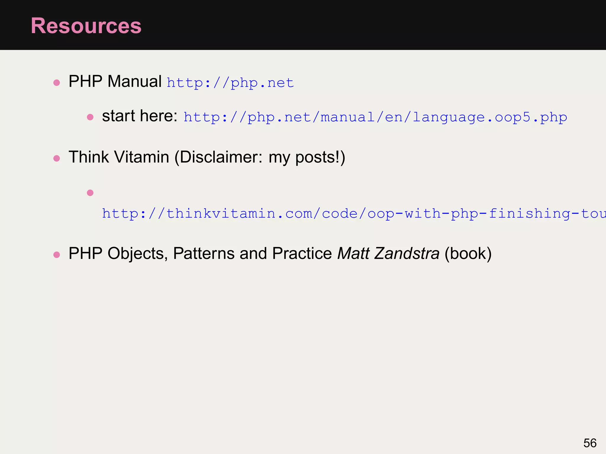 Resources

 • PHP Manual http://php.net

     • start here: http://php.net/manual/en/language.oop5.php

 • Think Vitamin (Disclaimer: my posts!)

     •
         http://thinkvitamin.com/code/oop-with-php-finishing-tou

 • PHP Objects, Patterns and Practice Matt Zandstra (book)




                                                                56
 