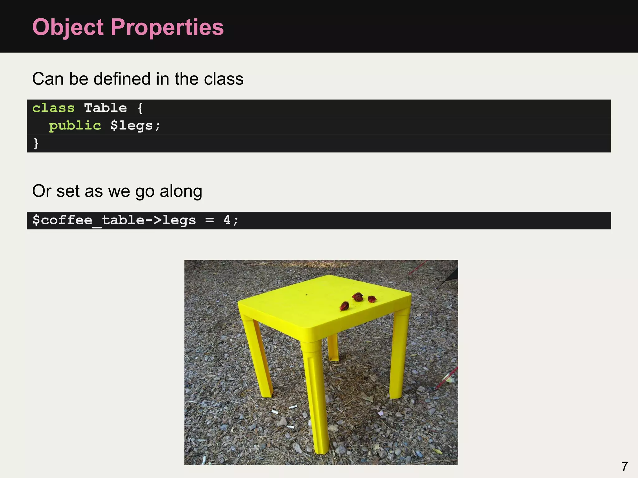 Object Properties

Can be deﬁned in the class
class Table {
  public $legs;
}


Or set as we go along
$coffee_table->legs = 4;




                             7
 