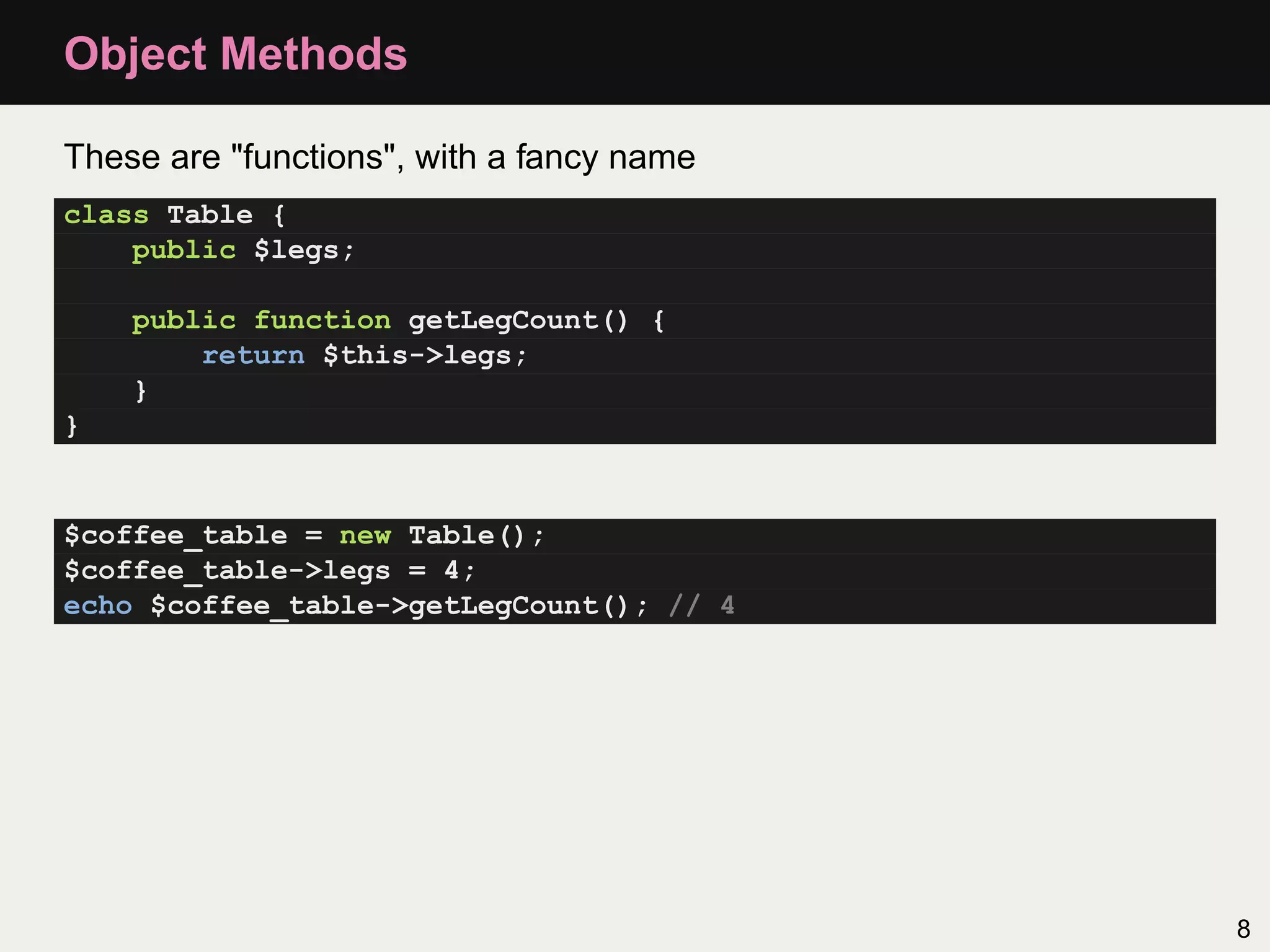 Object Methods

These are "functions", with a fancy name
class Table {
    public $legs;

    public function getLegCount() {
        return $this->legs;
    }
}


$coffee_table = new Table();
$coffee_table->legs = 4;
echo $coffee_table->getLegCount(); // 4




                                           8
 