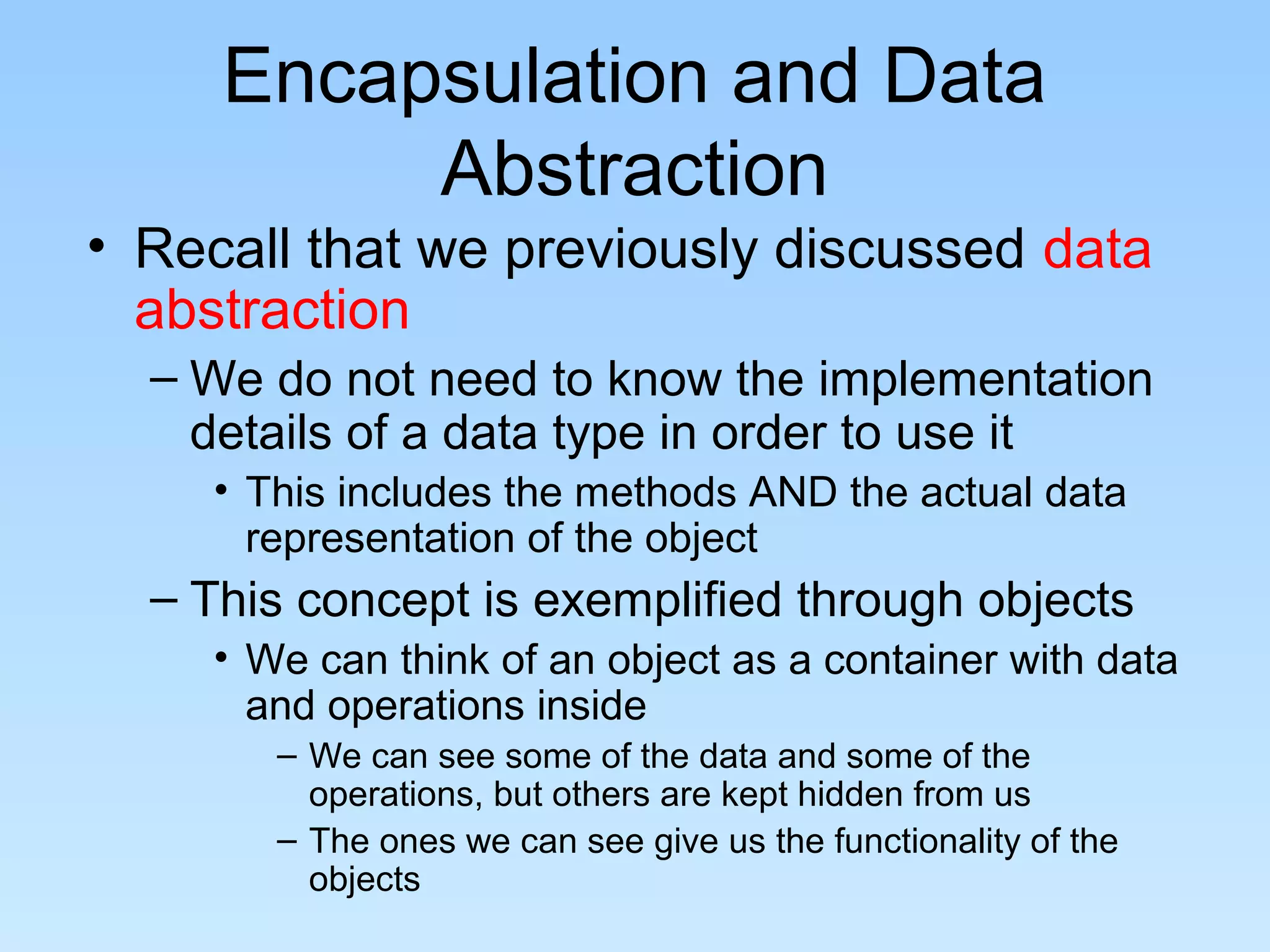 Encapsulation and Data
          Abstraction
• Recall that we previously discussed data
  abstraction
  – We do not need to know the implementation
    details of a data type in order to use it
     • This includes the methods AND the actual data
       representation of the object
  – This concept is exemplified through objects
     • We can think of an object as a container with data
       and operations inside
        – We can see some of the data and some of the
          operations, but others are kept hidden from us
        – The ones we can see give us the functionality of the
          objects
 