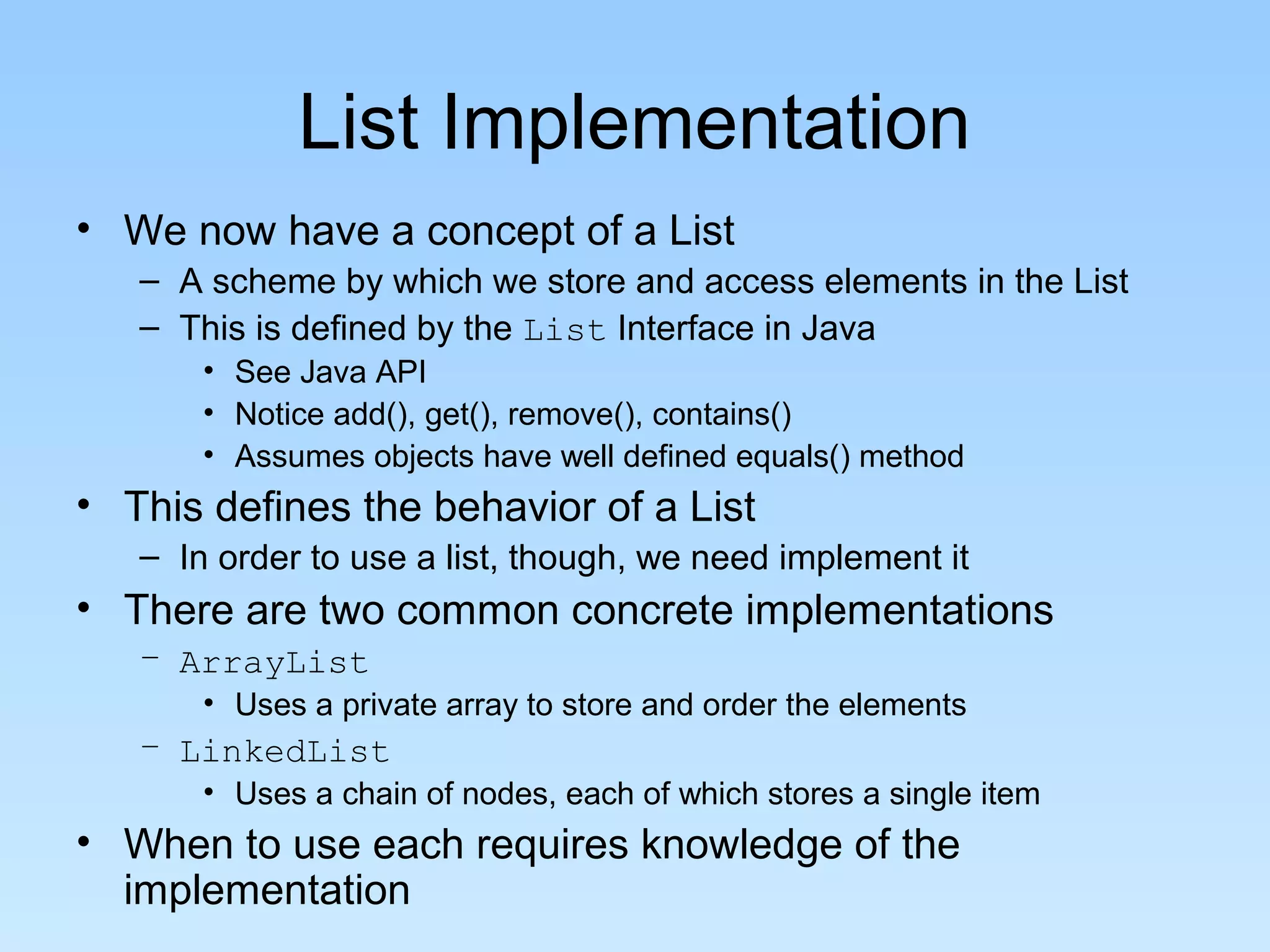 List Implementation
• We now have a concept of a List
   – A scheme by which we store and access elements in the List
   – This is defined by the List Interface in Java
       • See Java API
       • Notice add(), get(), remove(), contains()
       • Assumes objects have well defined equals() method
• This defines the behavior of a List
   – In order to use a list, though, we need implement it
• There are two common concrete implementations
   – ArrayList
       • Uses a private array to store and order the elements
   – LinkedList
       • Uses a chain of nodes, each of which stores a single item
• When to use each requires knowledge of the
  implementation
 