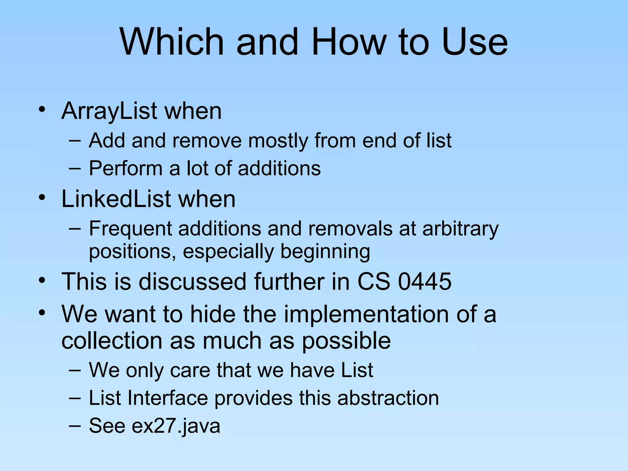 Which and How to Use
• ArrayList when
  – Add and remove mostly from end of list
  – Perform a lot of additions
• LinkedList when
  – Frequent additions and removals at arbitrary
    positions, especially beginning
• This is discussed further in CS 0445
• We want to hide the implementation of a
  collection as much as possible
  – We only care that we have List
  – List Interface provides this abstraction
  – See ex27.java
 