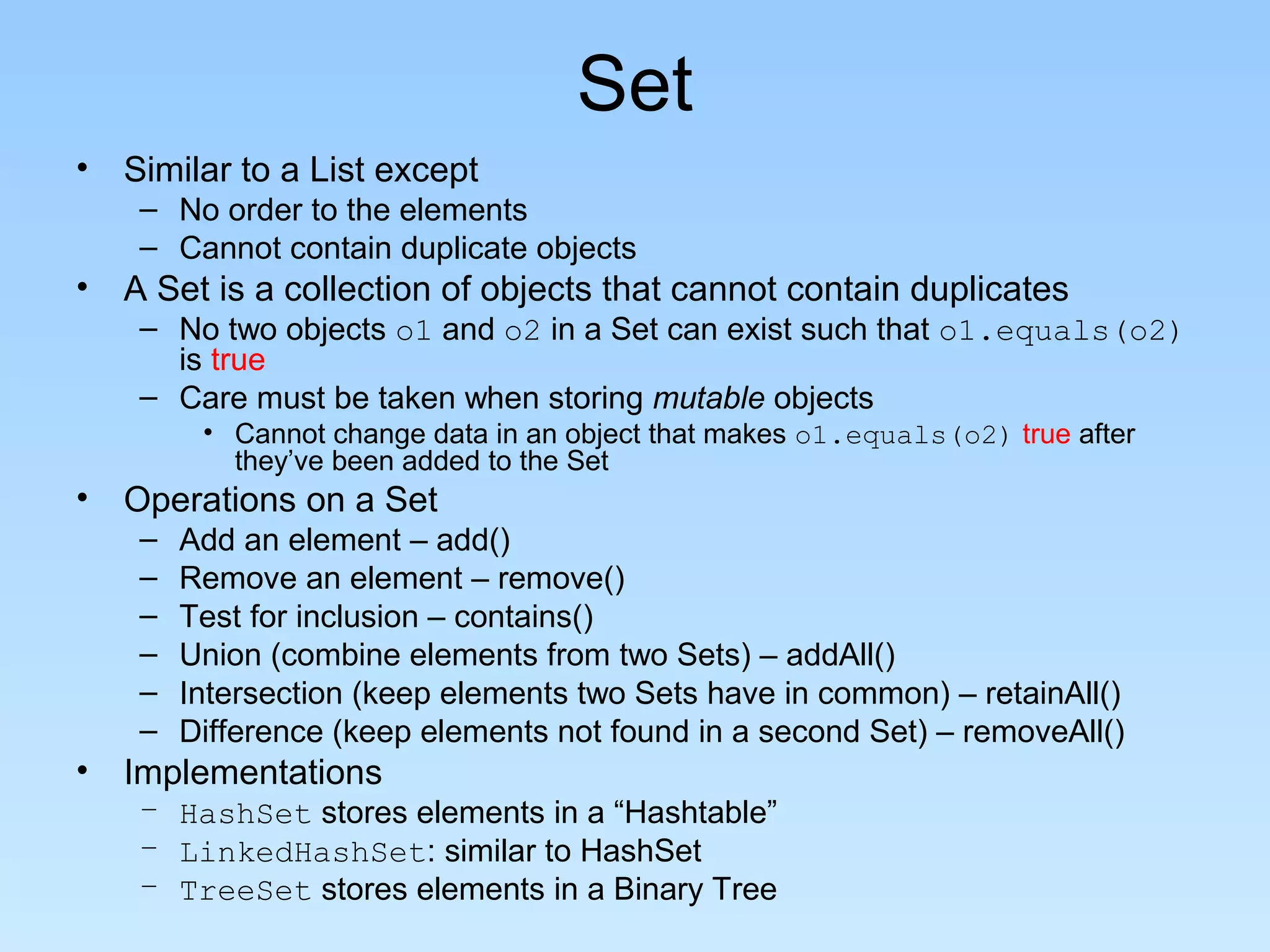 Set
• Similar to a List except
    – No order to the elements
    – Cannot contain duplicate objects
• A Set is a collection of objects that cannot contain duplicates
    – No two objects o1 and o2 in a Set can exist such that o1.equals(o2)
      is true
    – Care must be taken when storing mutable objects
         • Cannot change data in an object that makes o1.equals(o2) true after
           they’ve been added to the Set
• Operations on a Set
    –   Add an element – add()
    –   Remove an element – remove()
    –   Test for inclusion – contains()
    –   Union (combine elements from two Sets) – addAll()
    –   Intersection (keep elements two Sets have in common) – retainAll()
    –   Difference (keep elements not found in a second Set) – removeAll()
• Implementations
    – HashSet stores elements in a “Hashtable”
    – LinkedHashSet: similar to HashSet
    – TreeSet stores elements in a Binary Tree
 