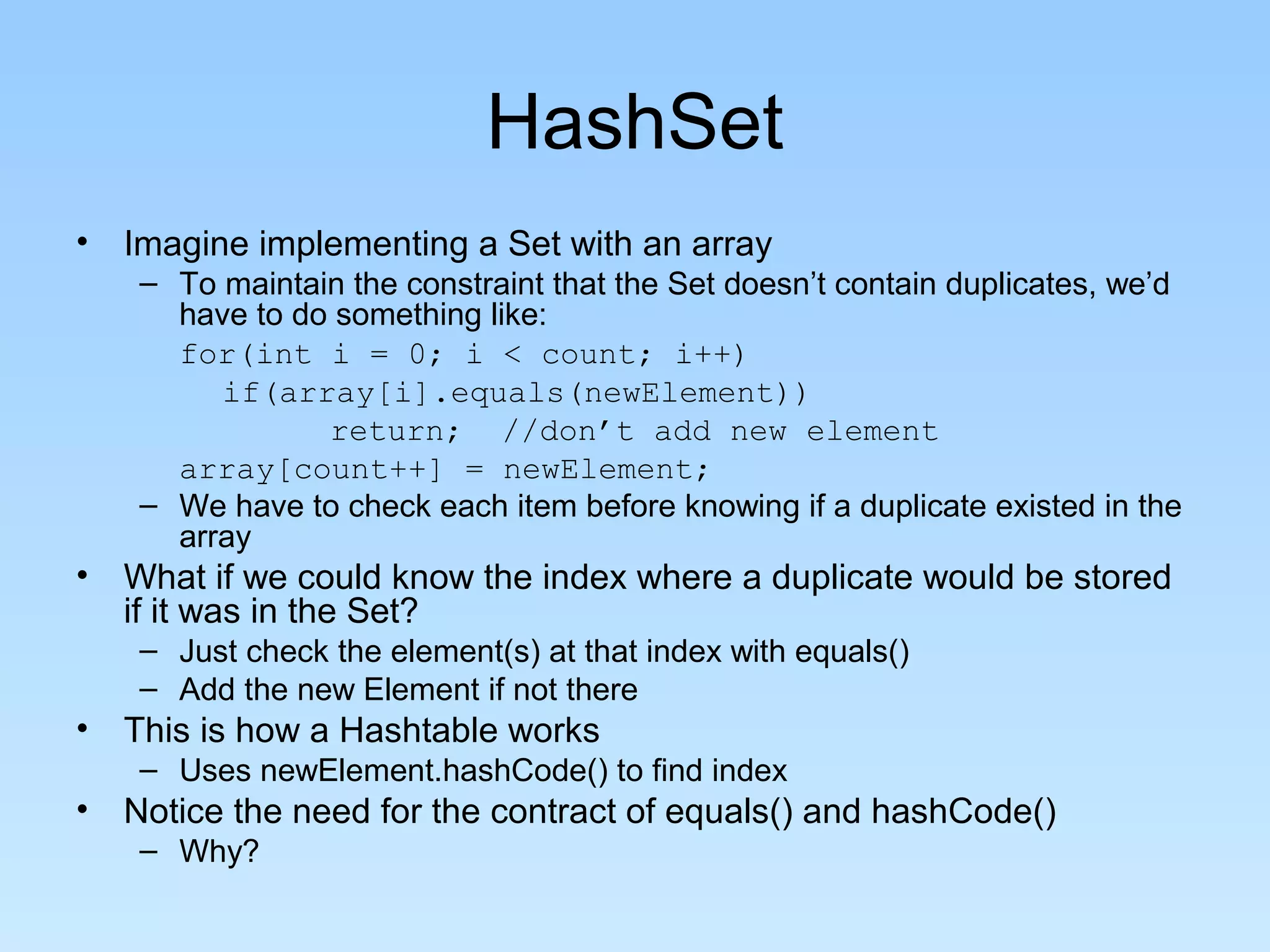 HashSet
• Imagine implementing a Set with an array
   – To maintain the constraint that the Set doesn’t contain duplicates, we’d
     have to do something like:
     for(int i = 0; i < count; i++)
        if(array[i].equals(newElement))
               return; //don’t add new element
     array[count++] = newElement;
   – We have to check each item before knowing if a duplicate existed in the
     array
• What if we could know the index where a duplicate would be stored
  if it was in the Set?
   – Just check the element(s) at that index with equals()
   – Add the new Element if not there
• This is how a Hashtable works
   – Uses newElement.hashCode() to find index
• Notice the need for the contract of equals() and hashCode()
   – Why?
 