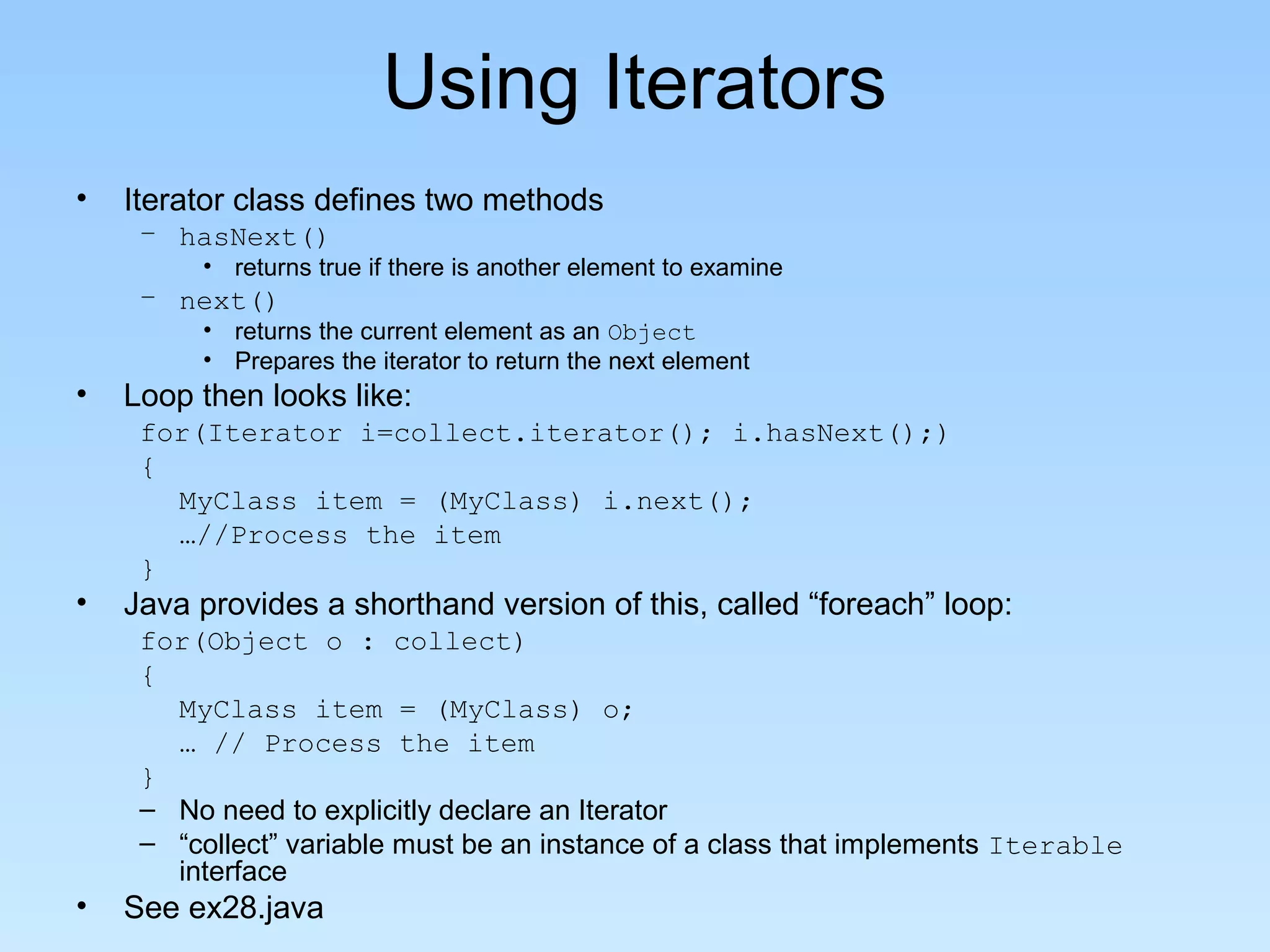 Using Iterators
•   Iterator class defines two methods
     – hasNext()
         • returns true if there is another element to examine
     – next()
         • returns the current element as an Object
         • Prepares the iterator to return the next element
•   Loop then looks like:
     for(Iterator i=collect.iterator(); i.hasNext();)
     {
       MyClass item = (MyClass) i.next();
       …//Process the item
     }
•   Java provides a shorthand version of this, called “foreach” loop:
     for(Object o : collect)
     {
       MyClass item = (MyClass) o;
       … // Process the item
     }
     – No need to explicitly declare an Iterator
     – “collect” variable must be an instance of a class that implements Iterable
       interface
•   See ex28.java
 