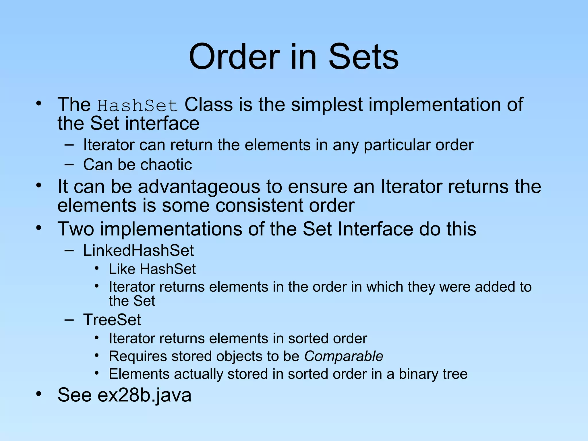 Order in Sets
• The HashSet Class is the simplest implementation of
  the Set interface
   – Iterator can return the elements in any particular order
   – Can be chaotic
• It can be advantageous to ensure an Iterator returns the
  elements is some consistent order
• Two implementations of the Set Interface do this
   – LinkedHashSet
       • Like HashSet
       • Iterator returns elements in the order in which they were added to
         the Set
   – TreeSet
       • Iterator returns elements in sorted order
       • Requires stored objects to be Comparable
       • Elements actually stored in sorted order in a binary tree
• See ex28b.java
 
