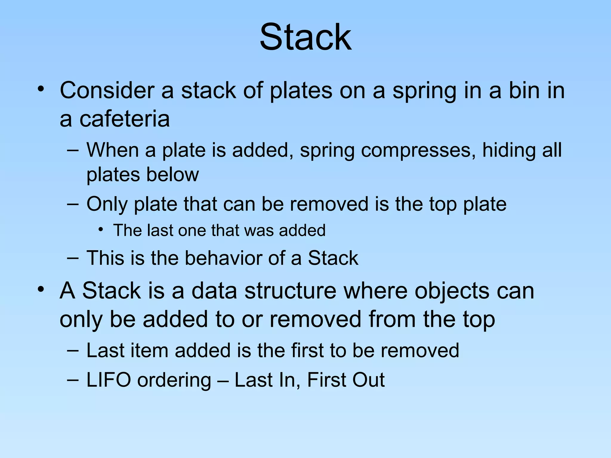 Stack
• Consider a stack of plates on a spring in a bin in
  a cafeteria
   – When a plate is added, spring compresses, hiding all
     plates below
   – Only plate that can be removed is the top plate
      • The last one that was added
   – This is the behavior of a Stack
• A Stack is a data structure where objects can
  only be added to or removed from the top
   – Last item added is the first to be removed
   – LIFO ordering – Last In, First Out
 