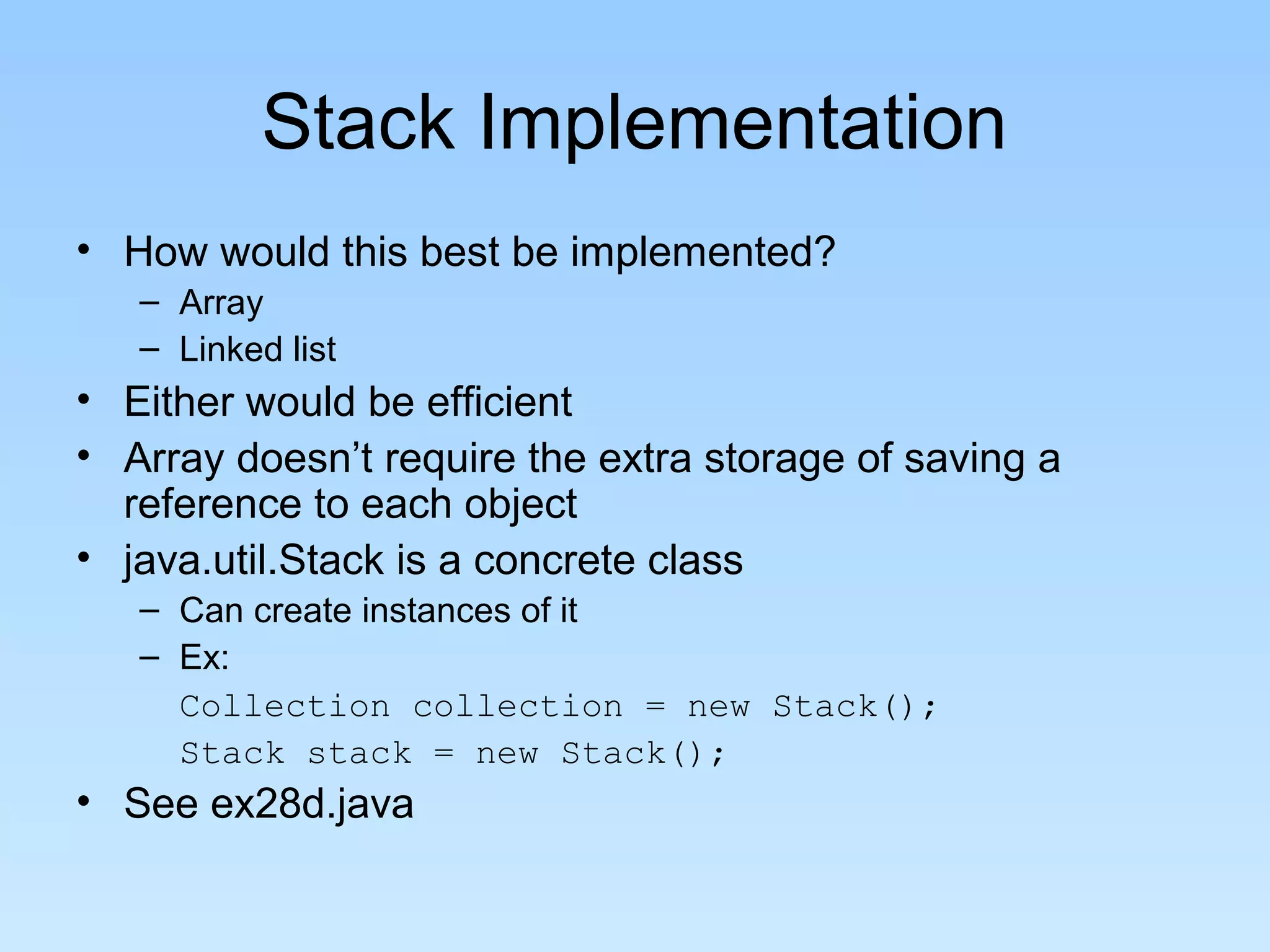 Stack Implementation
• How would this best be implemented?
   – Array
   – Linked list
• Either would be efficient
• Array doesn’t require the extra storage of saving a
  reference to each object
• java.util.Stack is a concrete class
   – Can create instances of it
   – Ex:
     Collection collection = new Stack();
     Stack stack = new Stack();
• See ex28d.java
 