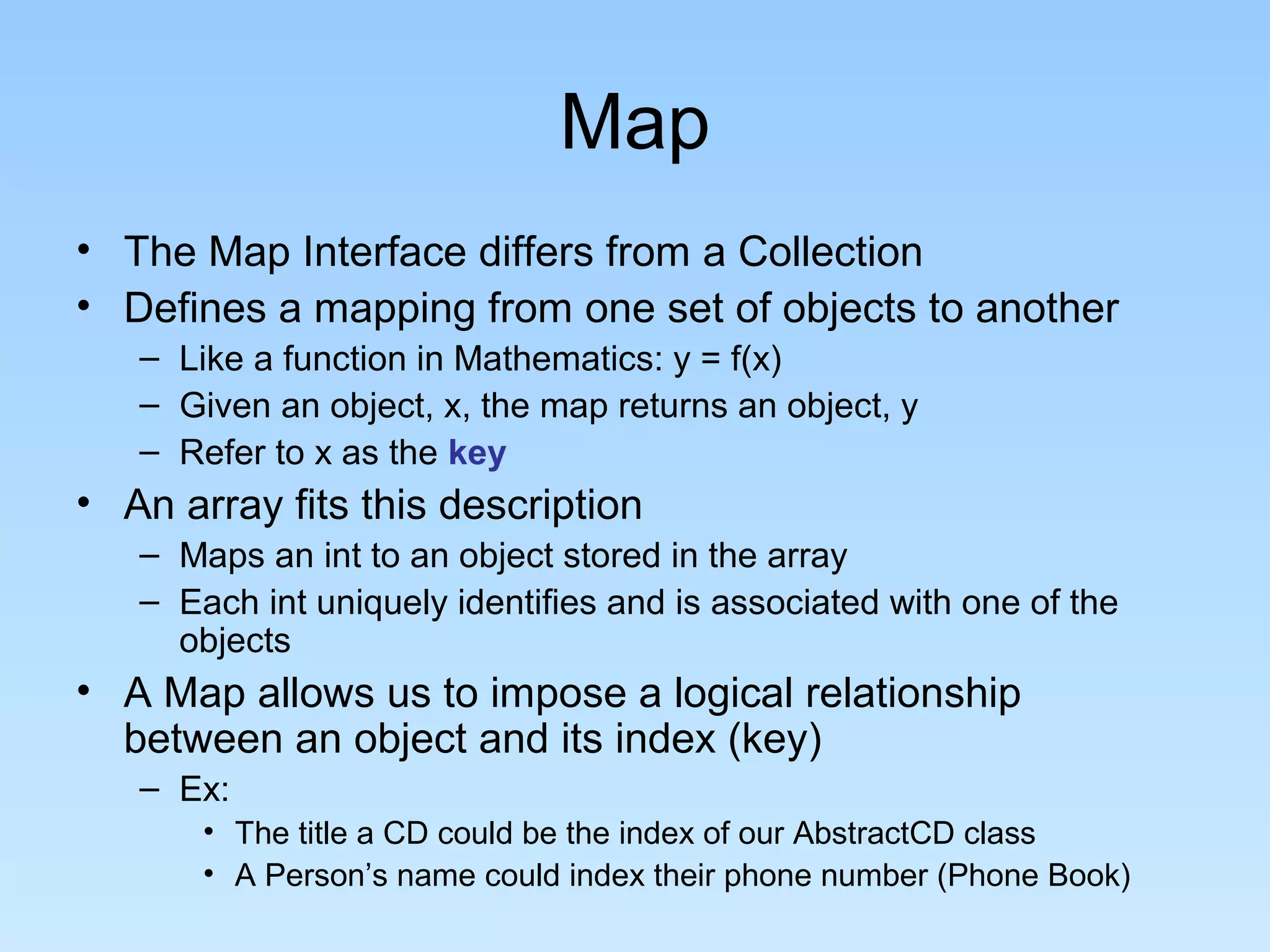 Map
• The Map Interface differs from a Collection
• Defines a mapping from one set of objects to another
   – Like a function in Mathematics: y = f(x)
   – Given an object, x, the map returns an object, y
   – Refer to x as the key
• An array fits this description
   – Maps an int to an object stored in the array
   – Each int uniquely identifies and is associated with one of the
     objects
• A Map allows us to impose a logical relationship
  between an object and its index (key)
   – Ex:
       • The title a CD could be the index of our AbstractCD class
       • A Person’s name could index their phone number (Phone Book)
 