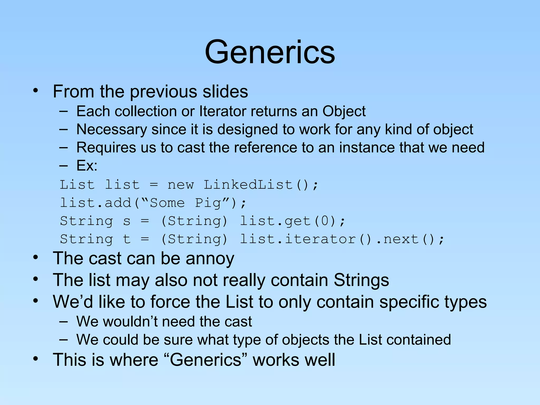 Generics
• From the previous slides
   – Each collection or Iterator returns an Object
   – Necessary since it is designed to work for any kind of object
   – Requires us to cast the reference to an instance that we need
   – Ex:
   List list = new LinkedList();
   list.add(“Some Pig”);
   String s = (String) list.get(0);
   String t = (String) list.iterator().next();
• The cast can be annoy
• The list may also not really contain Strings
• We’d like to force the List to only contain specific types
   – We wouldn’t need the cast
   – We could be sure what type of objects the List contained
• This is where “Generics” works well
 