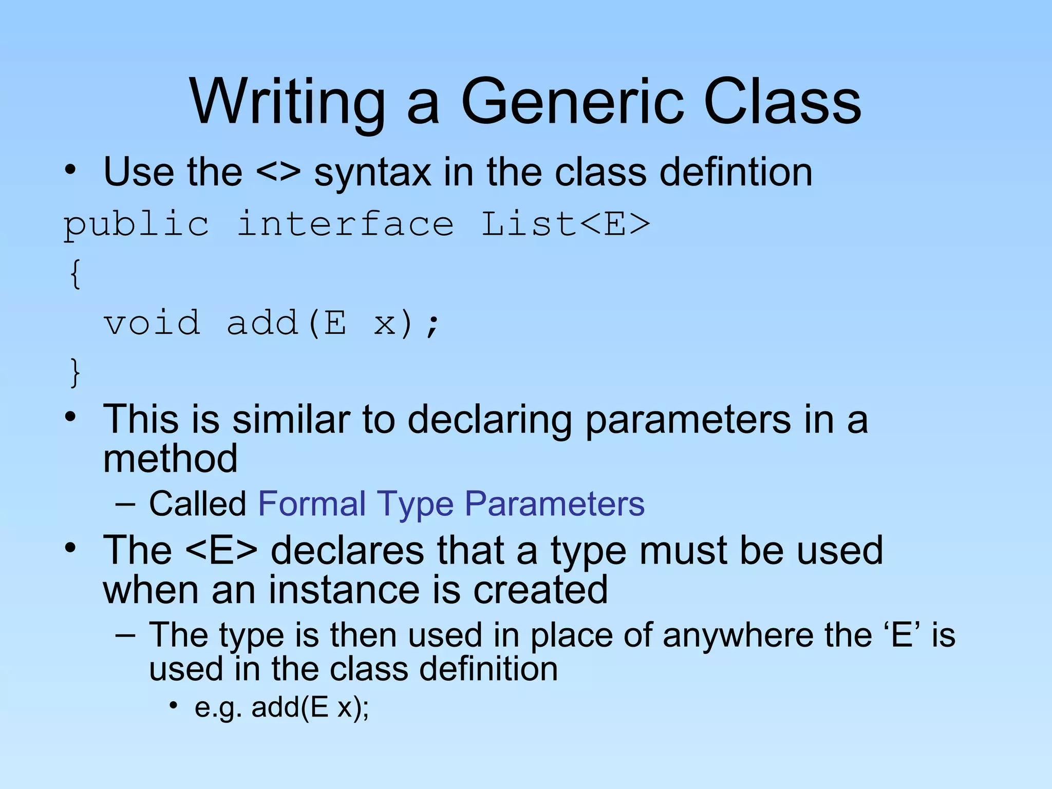 Writing a Generic Class
• Use the <> syntax in the class defintion
public interface List<E>
{
  void add(E x);
}
• This is similar to declaring parameters in a
  method
   – Called Formal Type Parameters
• The <E> declares that a type must be used
  when an instance is created
   – The type is then used in place of anywhere the ‘E’ is
     used in the class definition
      • e.g. add(E x);
 