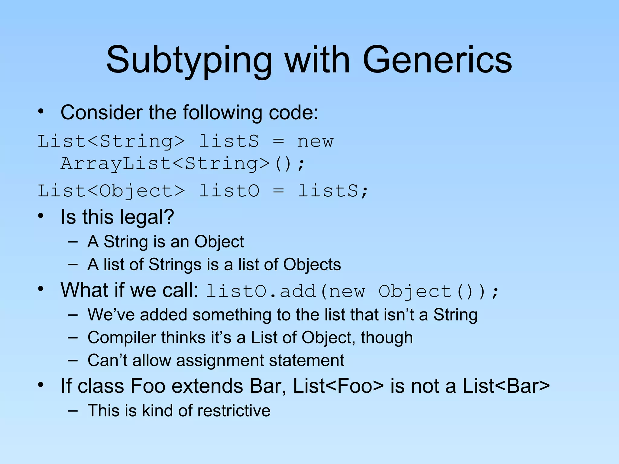 Subtyping with Generics
• Consider the following code:
List<String> listS = new
  ArrayList<String>();
List<Object> listO = listS;
• Is this legal?
   – A String is an Object
   – A list of Strings is a list of Objects
• What if we call: listO.add(new Object());
   – We’ve added something to the list that isn’t a String
   – Compiler thinks it’s a List of Object, though
   – Can’t allow assignment statement
• If class Foo extends Bar, List<Foo> is not a List<Bar>
   – This is kind of restrictive
 