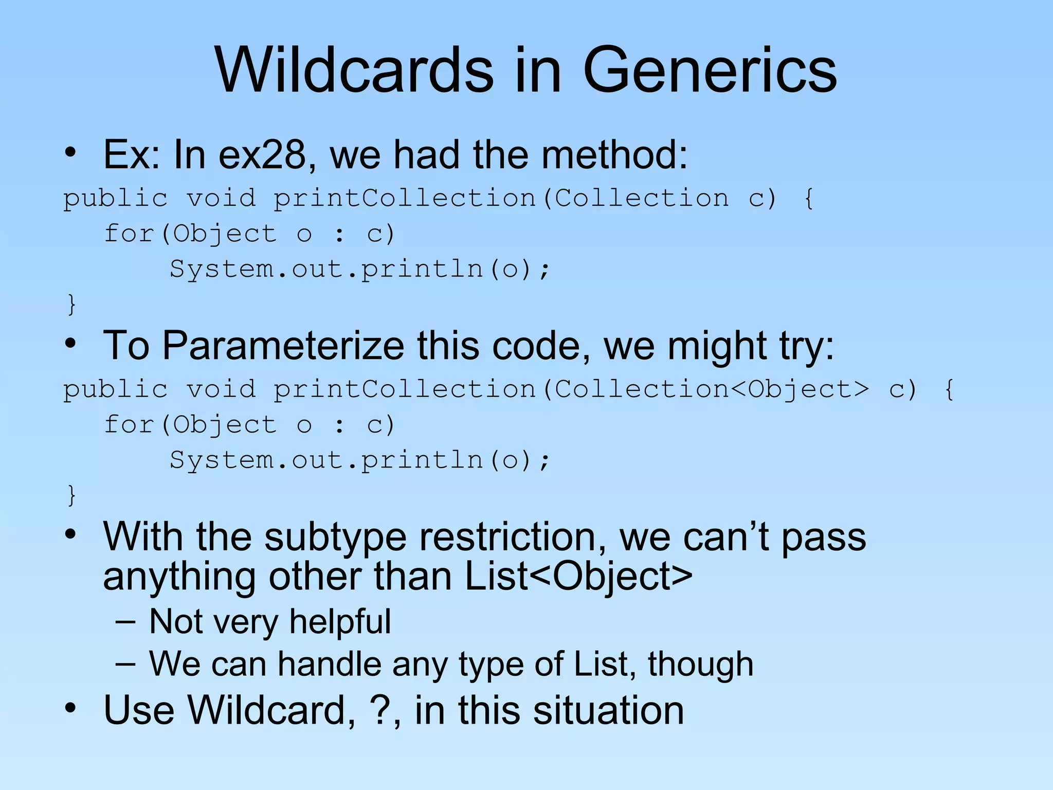 Wildcards in Generics
• Ex: In ex28, we had the method:
public void printCollection(Collection c) {
  for(Object o : c)
      System.out.println(o);
}
• To Parameterize this code, we might try:
public void printCollection(Collection<Object> c) {
  for(Object o : c)
      System.out.println(o);
}
• With the subtype restriction, we can’t pass
  anything other than List<Object>
   – Not very helpful
   – We can handle any type of List, though
• Use Wildcard, ?, in this situation
 
