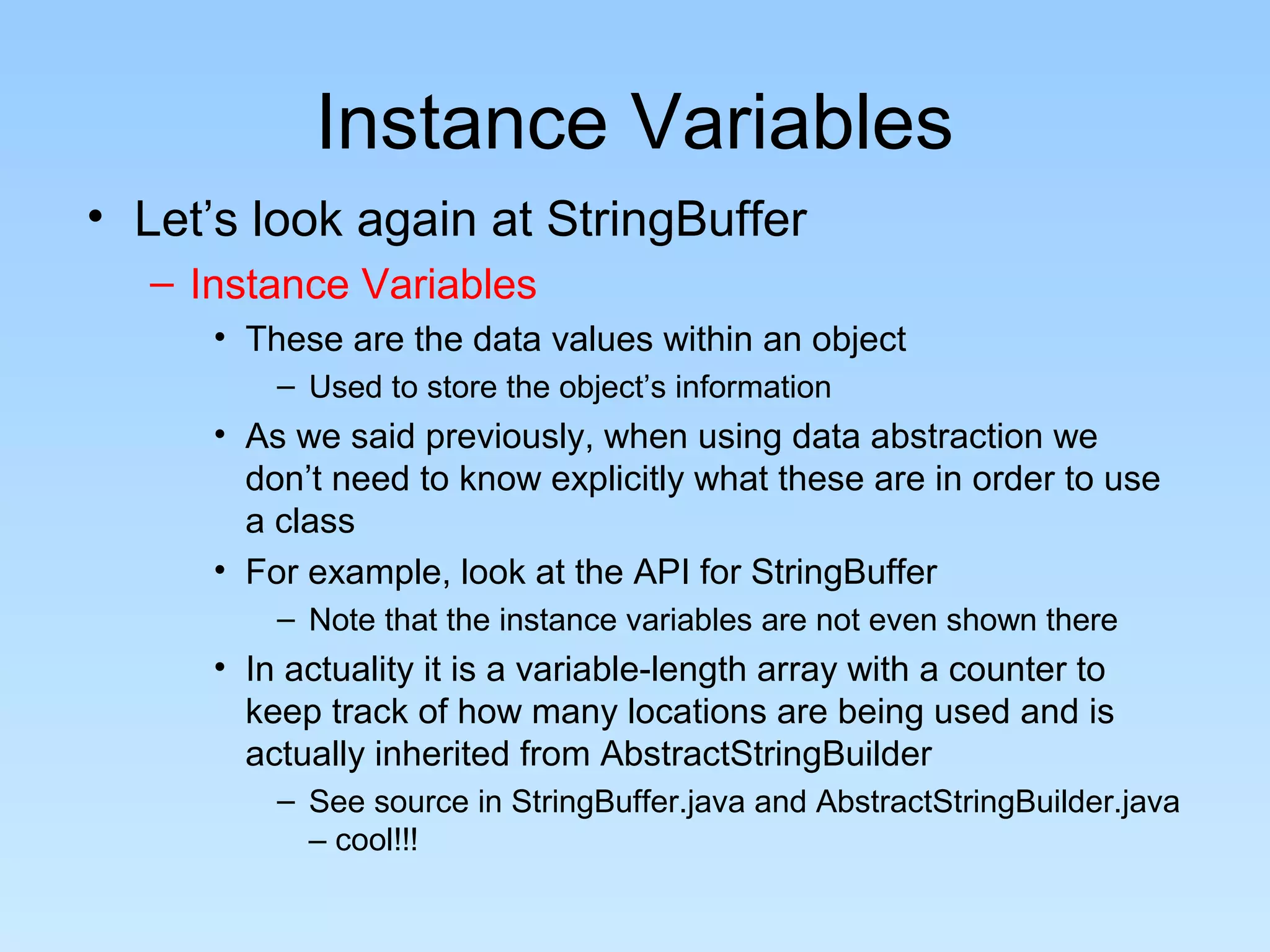 Instance Variables
• Let’s look again at StringBuffer
  – Instance Variables
     • These are the data values within an object
         – Used to store the object’s information
     • As we said previously, when using data abstraction we
       don’t need to know explicitly what these are in order to use
       a class
     • For example, look at the API for StringBuffer
         – Note that the instance variables are not even shown there
     • In actuality it is a variable-length array with a counter to
       keep track of how many locations are being used and is
       actually inherited from AbstractStringBuilder
         – See source in StringBuffer.java and AbstractStringBuilder.java
           – cool!!!
 