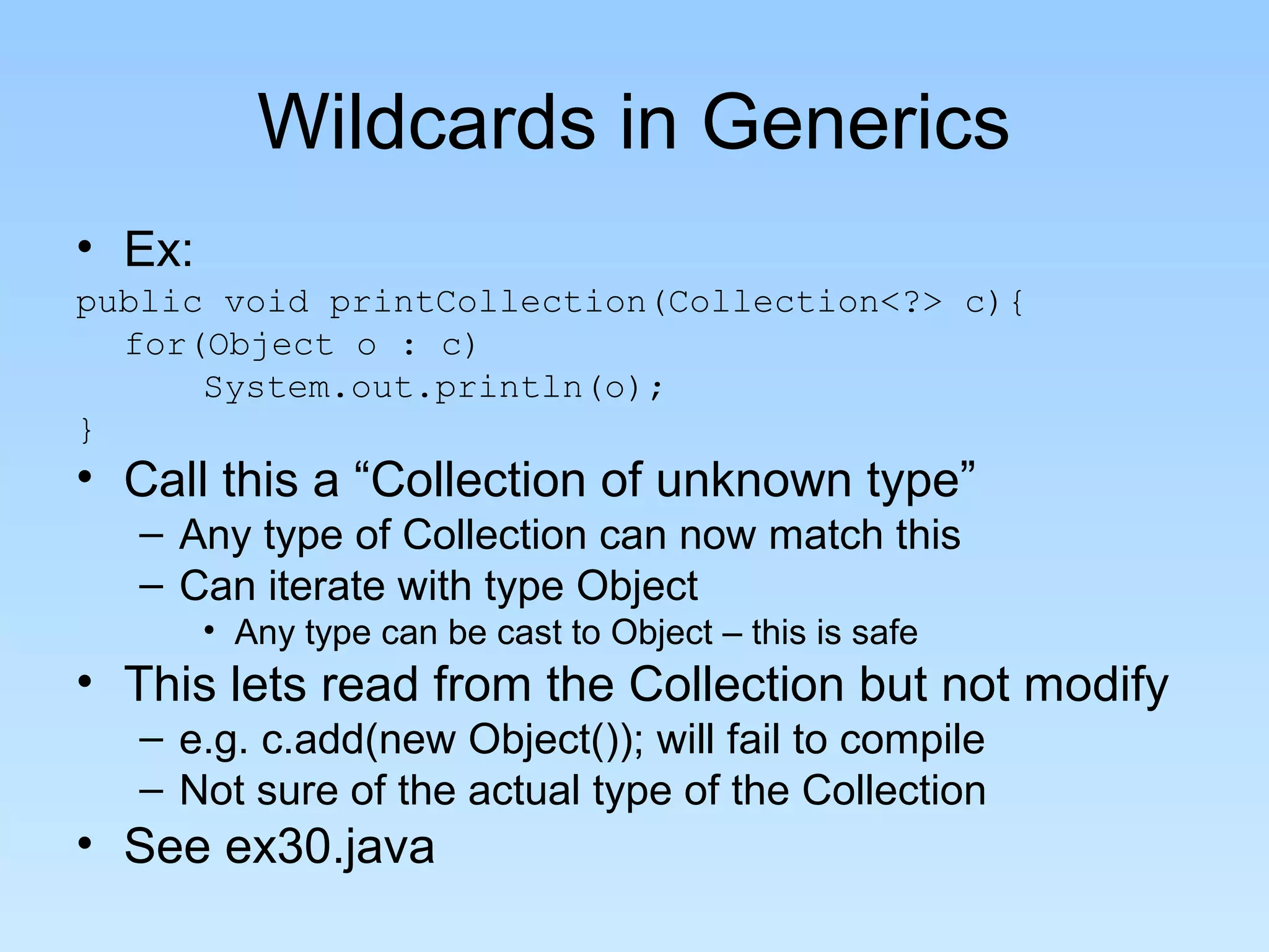 Wildcards in Generics
• Ex:
public void printCollection(Collection<?> c){
  for(Object o : c)
      System.out.println(o);
}
• Call this a “Collection of unknown type”
  – Any type of Collection can now match this
  – Can iterate with type Object
        • Any type can be cast to Object – this is safe
• This lets read from the Collection but not modify
  – e.g. c.add(new Object()); will fail to compile
  – Not sure of the actual type of the Collection
• See ex30.java
 