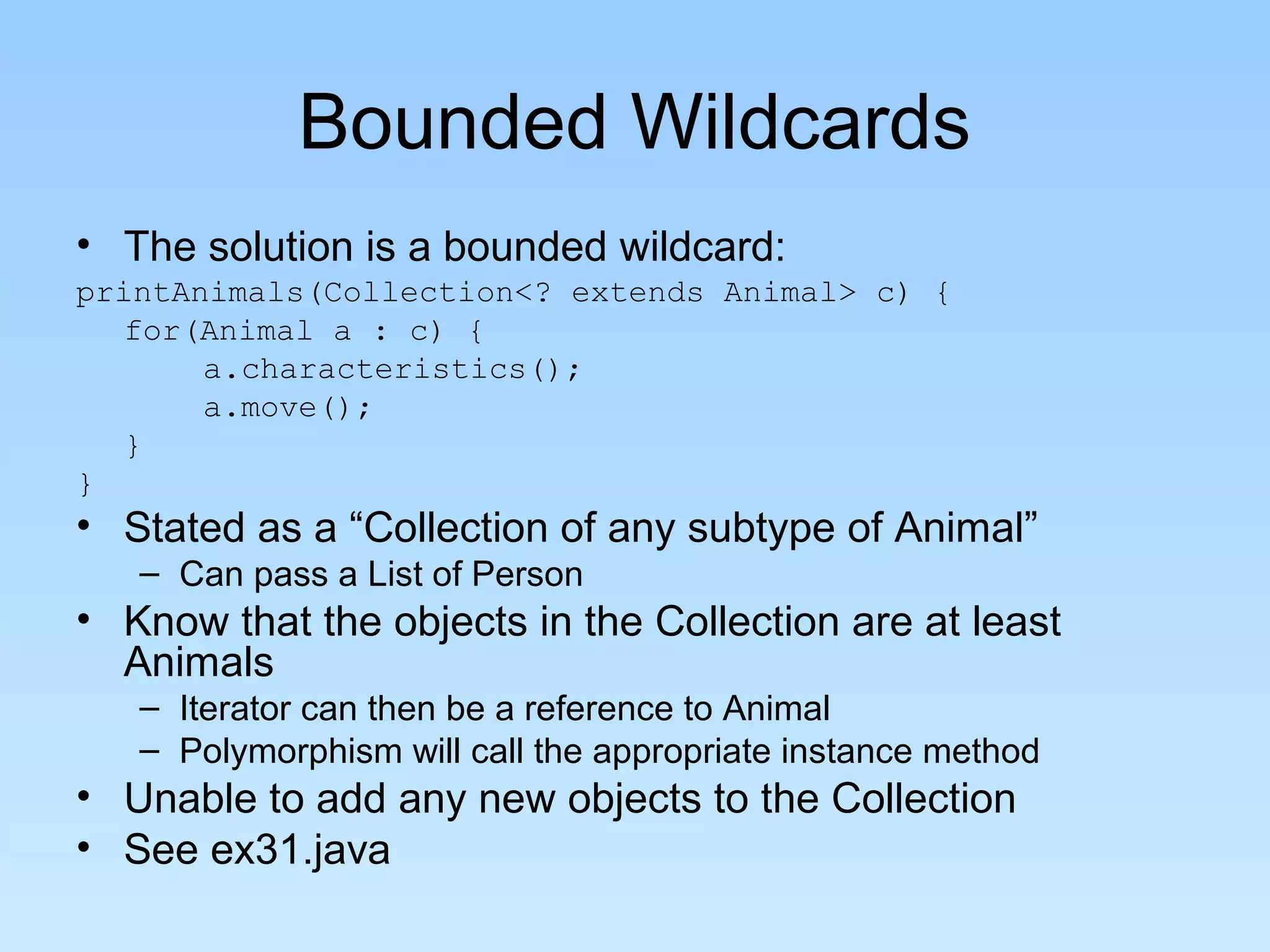 Bounded Wildcards
• The solution is a bounded wildcard:
printAnimals(Collection<? extends Animal> c) {
  for(Animal a : c) {
       a.characteristics();
       a.move();
  }
}
• Stated as a “Collection of any subtype of Animal”
   – Can pass a List of Person
• Know that the objects in the Collection are at least
  Animals
   – Iterator can then be a reference to Animal
   – Polymorphism will call the appropriate instance method
• Unable to add any new objects to the Collection
• See ex31.java
 
