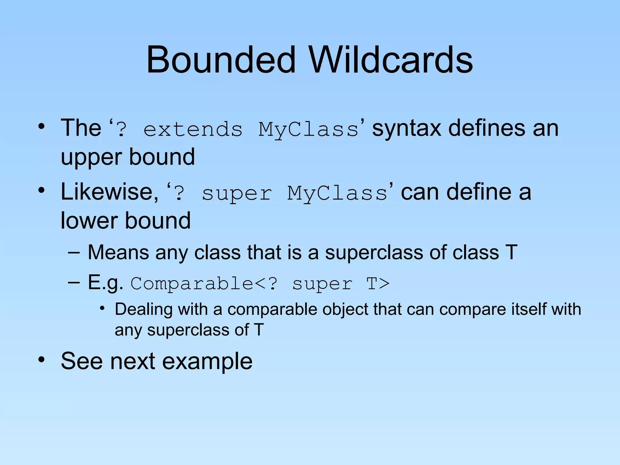 Bounded Wildcards
• The ‘? extends MyClass’ syntax defines an
  upper bound
• Likewise, ‘? super MyClass’ can define a
  lower bound
  – Means any class that is a superclass of class T
  – E.g. Comparable<? super T>
     • Dealing with a comparable object that can compare itself with
       any superclass of T
• See next example
 
