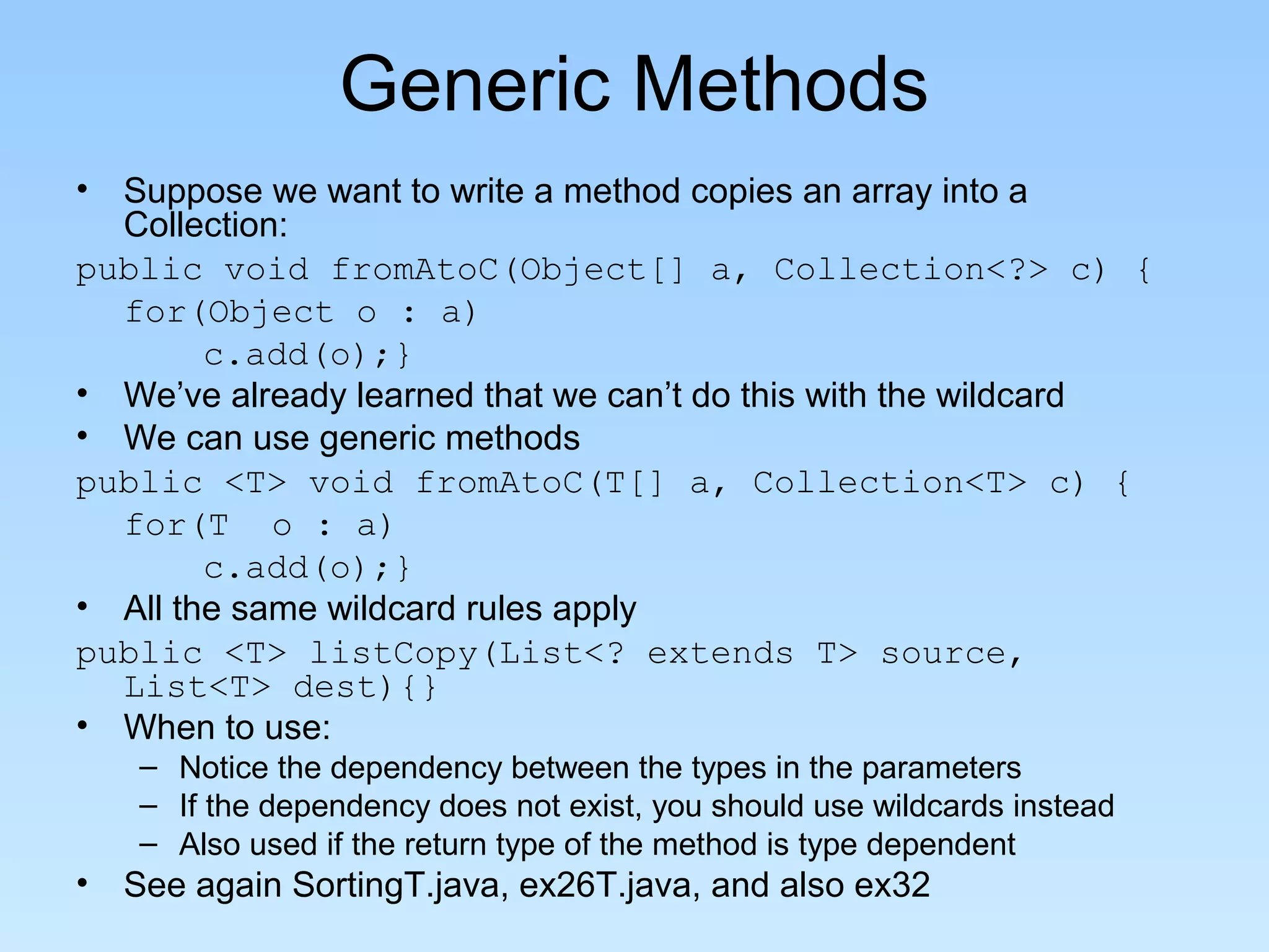 Generic Methods
• Suppose we want to write a method copies an array into a
  Collection:
public void fromAtoC(Object[] a, Collection<?> c) {
  for(Object o : a)
        c.add(o);}
• We’ve already learned that we can’t do this with the wildcard
• We can use generic methods
public <T> void fromAtoC(T[] a, Collection<T> c) {
  for(T o : a)
        c.add(o);}
• All the same wildcard rules apply
public <T> listCopy(List<? extends T> source,
  List<T> dest){}
• When to use:
   – Notice the dependency between the types in the parameters
   – If the dependency does not exist, you should use wildcards instead
   – Also used if the return type of the method is type dependent
• See again SortingT.java, ex26T.java, and also ex32
 