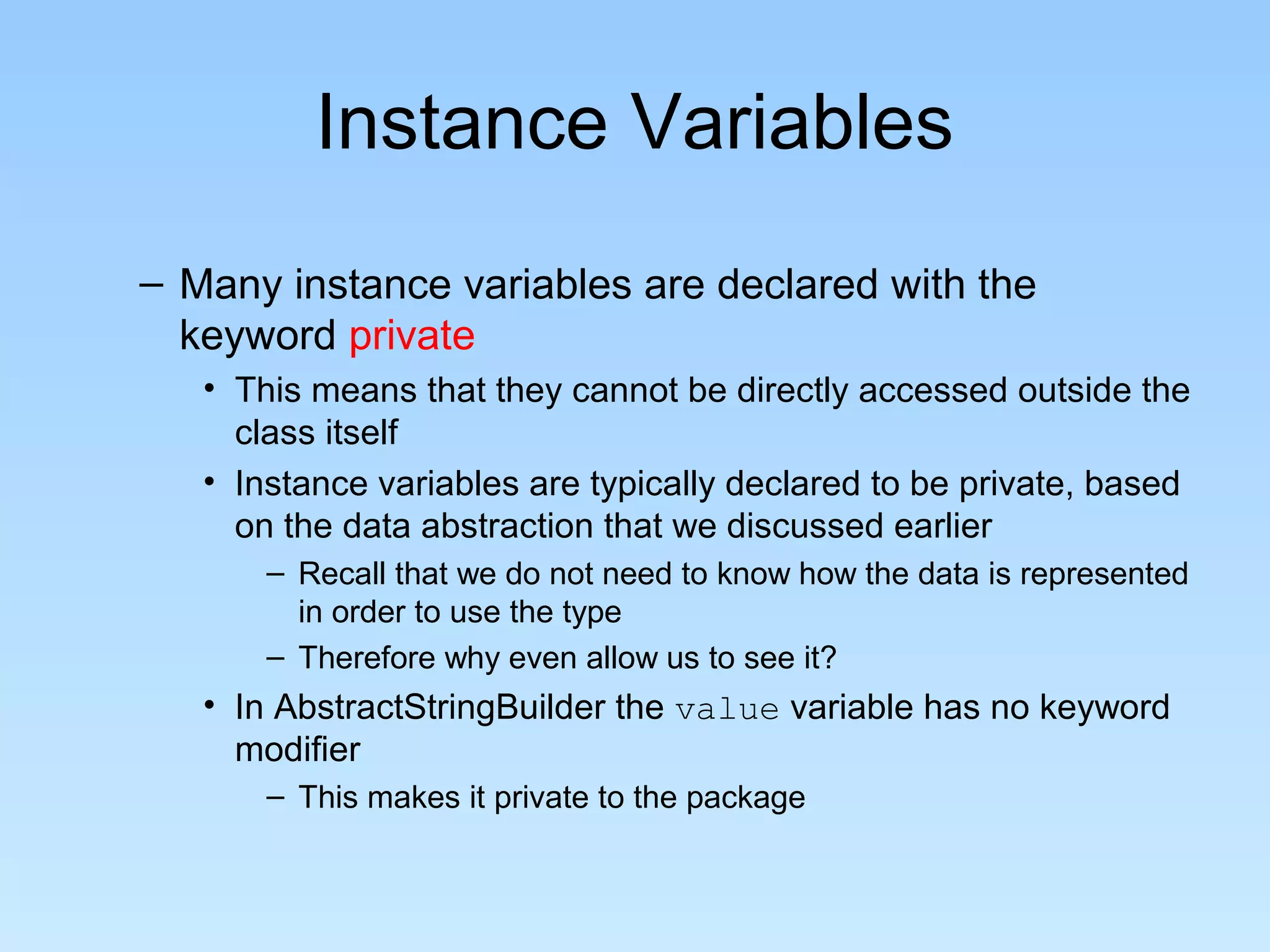 Instance Variables
– Many instance variables are declared with the
  keyword private
   • This means that they cannot be directly accessed outside the
     class itself
   • Instance variables are typically declared to be private, based
     on the data abstraction that we discussed earlier
       – Recall that we do not need to know how the data is represented
         in order to use the type
       – Therefore why even allow us to see it?
   • In AbstractStringBuilder the value variable has no keyword
     modifier
       – This makes it private to the package
 