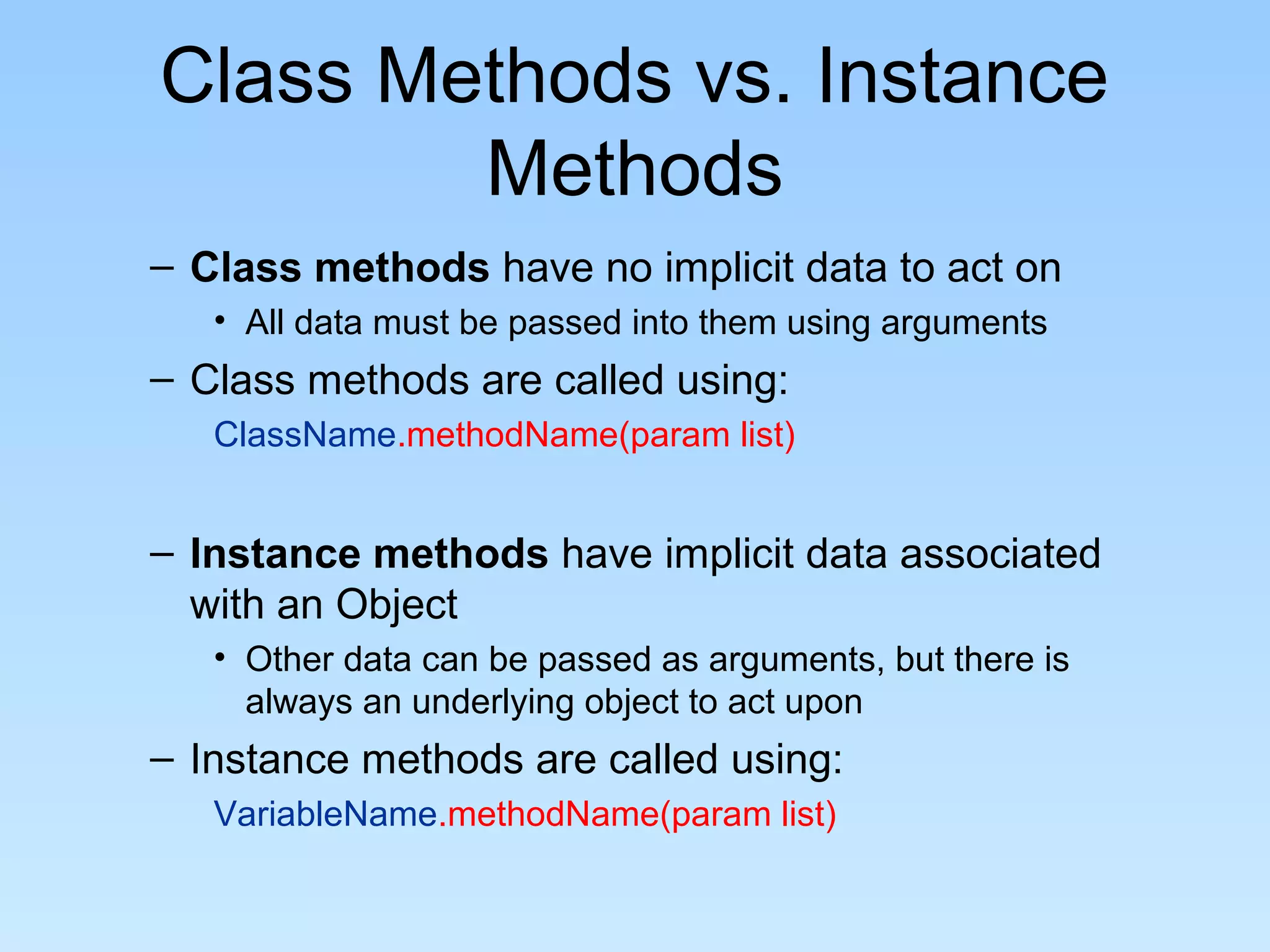 Class Methods vs. Instance
        Methods
– Class methods have no implicit data to act on
   • All data must be passed into them using arguments
– Class methods are called using:
   ClassName.methodName(param list)


– Instance methods have implicit data associated
  with an Object
   • Other data can be passed as arguments, but there is
     always an underlying object to act upon
– Instance methods are called using:
   VariableName.methodName(param list)
 