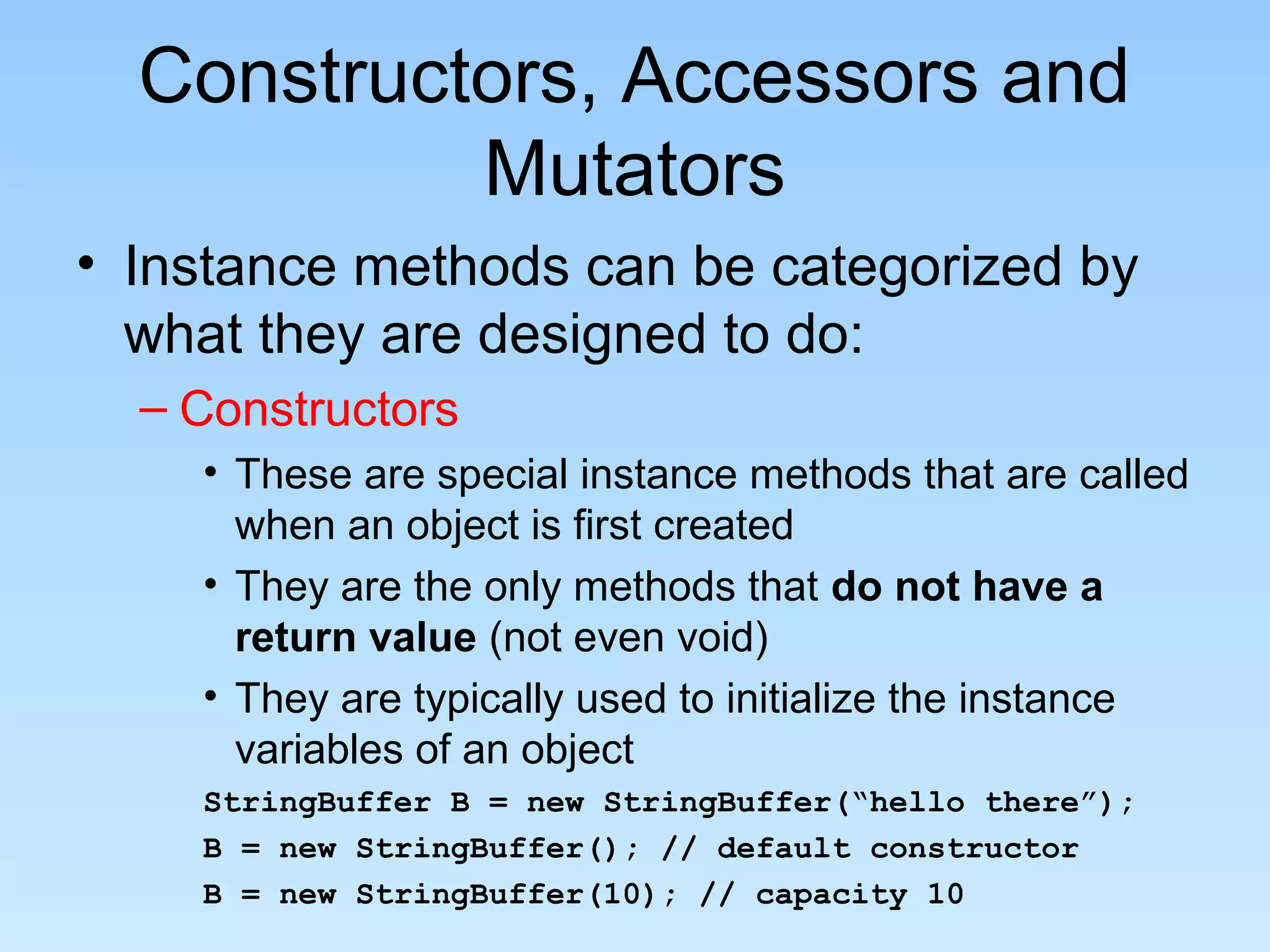 Constructors, Accessors and
           Mutators
• Instance methods can be categorized by
  what they are designed to do:
  – Constructors
    • These are special instance methods that are called
      when an object is first created
    • They are the only methods that do not have a
      return value (not even void)
    • They are typically used to initialize the instance
      variables of an object
    StringBuffer B = new StringBuffer(“hello there”);
    B = new StringBuffer(); // default constructor
    B = new StringBuffer(10); // capacity 10
 