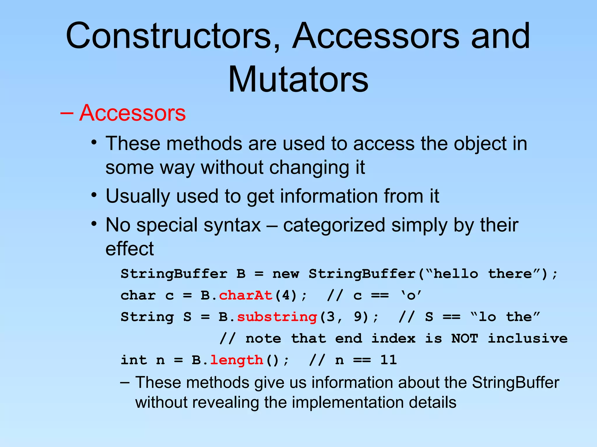 Constructors, Accessors and
         Mutators
– Accessors
  • These methods are used to access the object in
    some way without changing it
  • Usually used to get information from it
  • No special syntax – categorized simply by their
    effect
     StringBuffer B = new StringBuffer(“hello there”);
     char c = B.charAt(4); // c == ‘o’
     String S = B.substring(3, 9); // S == “lo the”
                // note that end index is NOT inclusive
     int n = B.length(); // n == 11
     – These methods give us information about the StringBuffer
       without revealing the implementation details
 