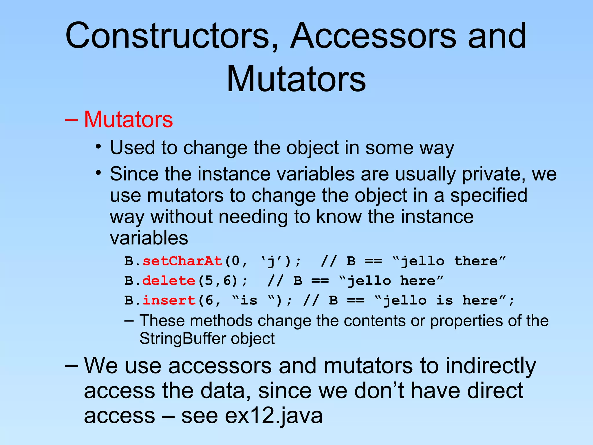 Constructors, Accessors and
         Mutators
– Mutators
  • Used to change the object in some way
  • Since the instance variables are usually private, we
    use mutators to change the object in a specified
    way without needing to know the instance
    variables
     B.setCharAt(0, ‘j’); // B == “jello there”
     B.delete(5,6); // B == “jello here”
     B.insert(6, “is “); // B == “jello is here”;
     – These methods change the contents or properties of the
       StringBuffer object
– We use accessors and mutators to indirectly
  access the data, since we don’t have direct
  access – see ex12.java
 