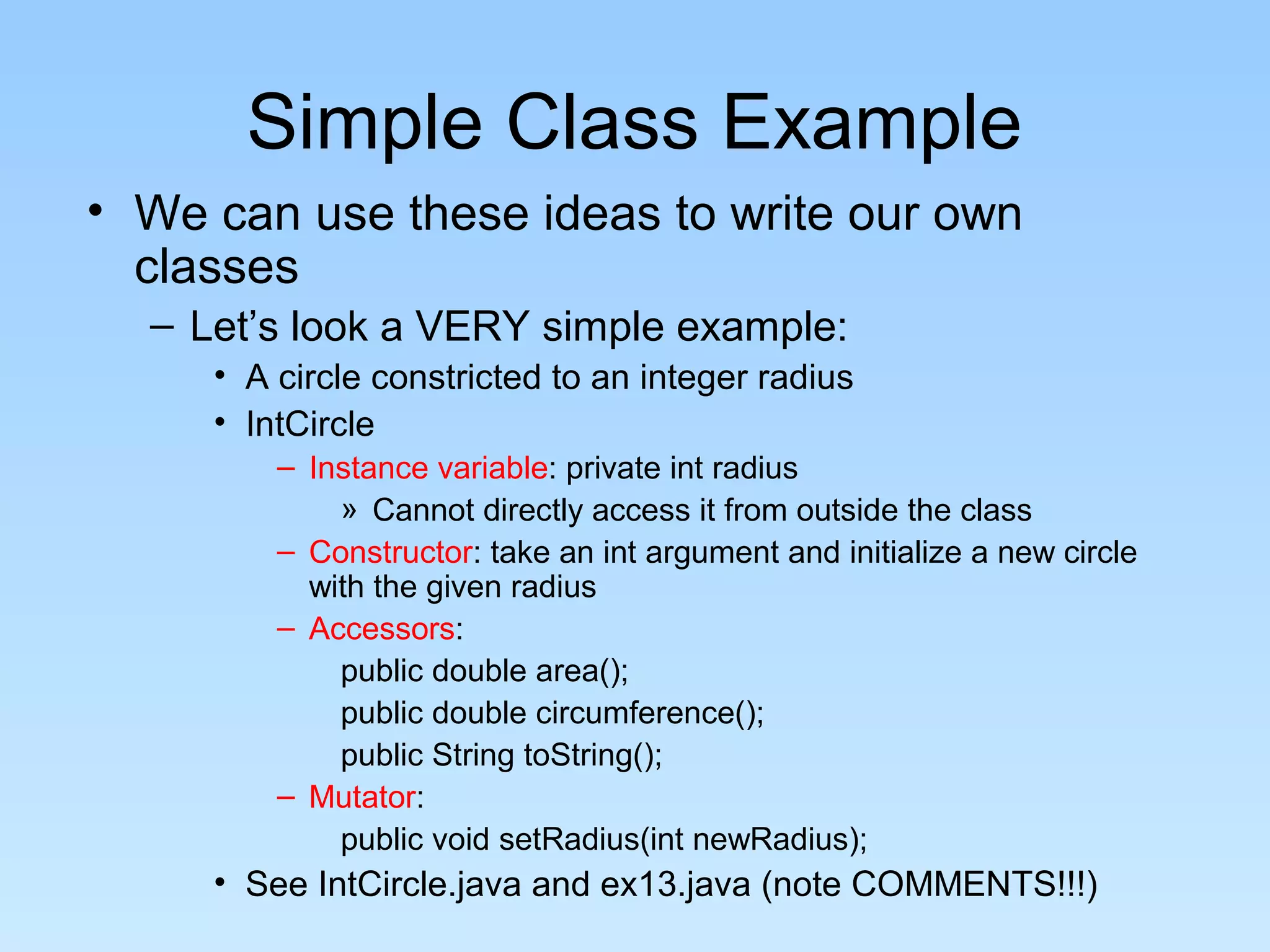 Simple Class Example
• We can use these ideas to write our own
  classes
  – Let’s look a VERY simple example:
     • A circle constricted to an integer radius
     • IntCircle
         – Instance variable: private int radius
             » Cannot directly access it from outside the class
         – Constructor: take an int argument and initialize a new circle
           with the given radius
         – Accessors:
             public double area();
             public double circumference();
             public String toString();
         – Mutator:
             public void setRadius(int newRadius);
     • See IntCircle.java and ex13.java (note COMMENTS!!!)
 