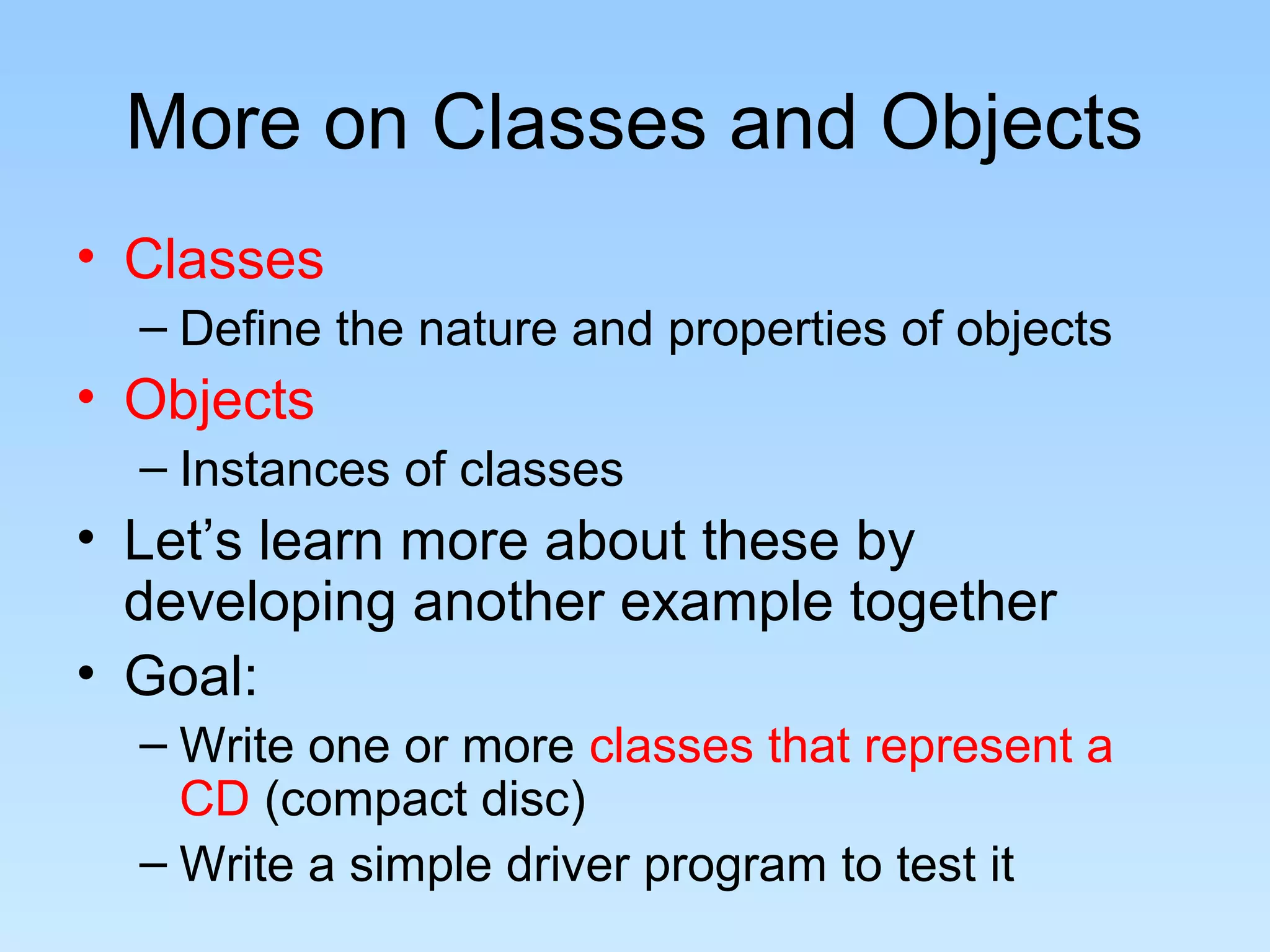 More on Classes and Objects
• Classes
  – Define the nature and properties of objects
• Objects
  – Instances of classes
• Let’s learn more about these by
  developing another example together
• Goal:
  – Write one or more classes that represent a
    CD (compact disc)
  – Write a simple driver program to test it
 