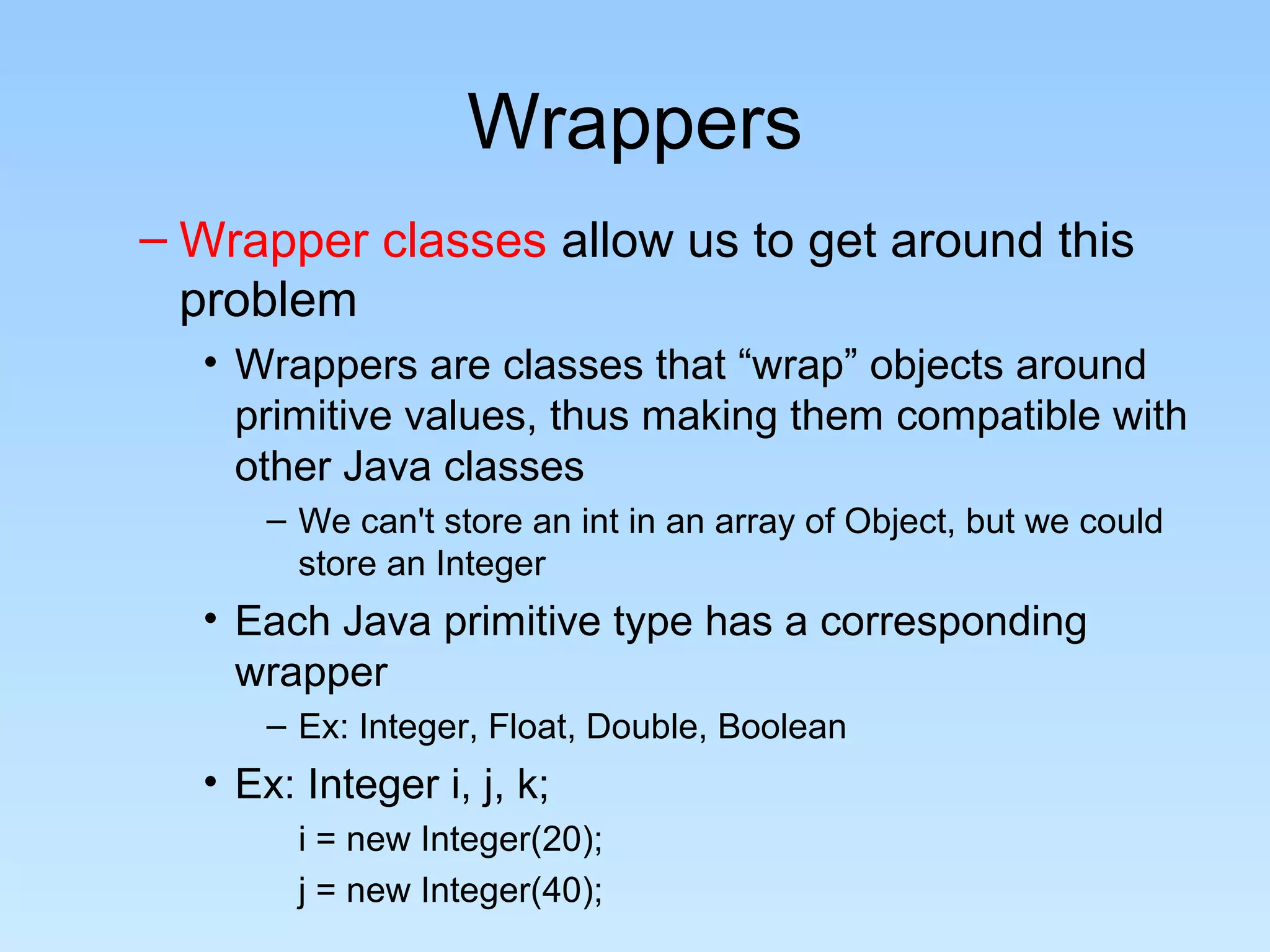 Wrappers
– Wrapper classes allow us to get around this
  problem
  • Wrappers are classes that “wrap” objects around
    primitive values, thus making them compatible with
    other Java classes
      – We can't store an int in an array of Object, but we could
        store an Integer
  • Each Java primitive type has a corresponding
    wrapper
      – Ex: Integer, Float, Double, Boolean
  • Ex: Integer i, j, k;
        i = new Integer(20);
        j = new Integer(40);
 