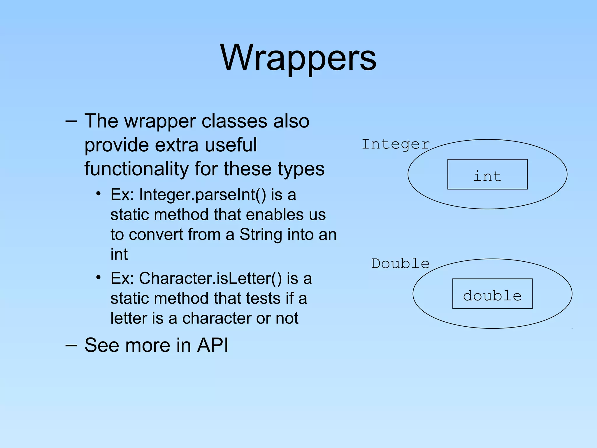 Wrappers
– The wrapper classes also
  provide extra useful                  Integer
  functionality for these types                    int
   • Ex: Integer.parseInt() is a
     static method that enables us
     to convert from a String into an
     int                                 Double
   • Ex: Character.isLetter() is a
     static method that tests if a                double
     letter is a character or not
– See more in API
 