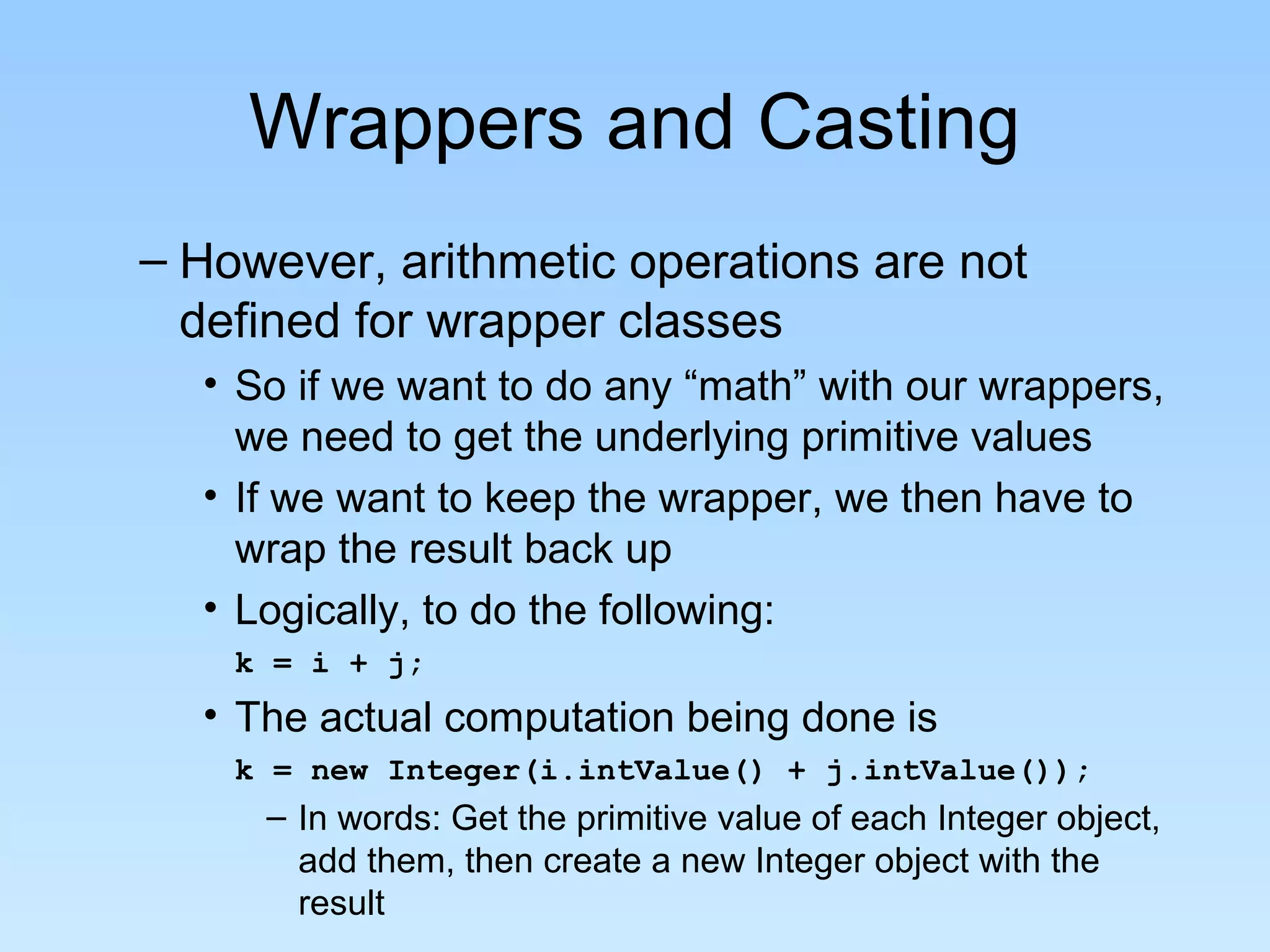 Wrappers and Casting
– However, arithmetic operations are not
  defined for wrapper classes
  • So if we want to do any “math” with our wrappers,
    we need to get the underlying primitive values
  • If we want to keep the wrapper, we then have to
    wrap the result back up
  • Logically, to do the following:
    k = i + j;
  • The actual computation being done is
    k = new Integer(i.intValue() + j.intValue());
     – In words: Get the primitive value of each Integer object,
       add them, then create a new Integer object with the
       result
 