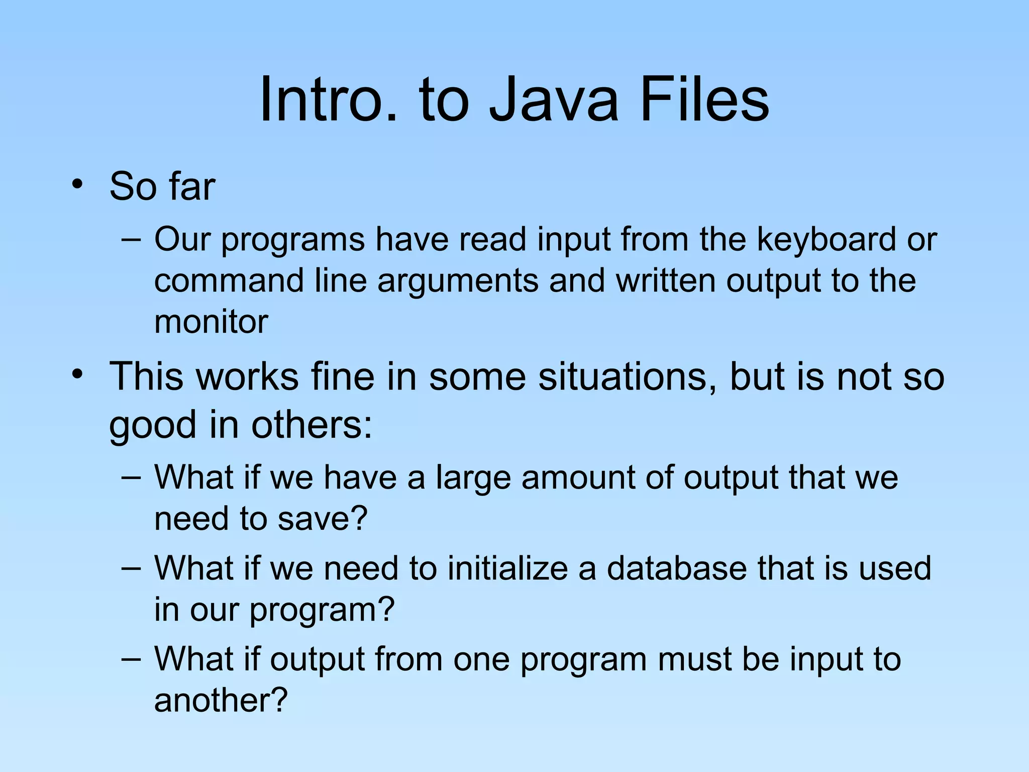 Intro. to Java Files
• So far
  – Our programs have read input from the keyboard or
    command line arguments and written output to the
    monitor
• This works fine in some situations, but is not so
  good in others:
  – What if we have a large amount of output that we
    need to save?
  – What if we need to initialize a database that is used
    in our program?
  – What if output from one program must be input to
    another?
 