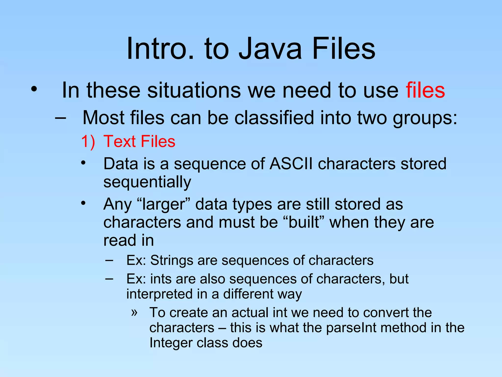 Intro. to Java Files
•   In these situations we need to use files
    – Most files can be classified into two groups:
      1) Text Files
      • Data is a sequence of ASCII characters stored
         sequentially
      • Any “larger” data types are still stored as
         characters and must be “built” when they are
         read in
         – Ex: Strings are sequences of characters
         – Ex: ints are also sequences of characters, but
           interpreted in a different way
            » To create an actual int we need to convert the
               characters – this is what the parseInt method in the
               Integer class does
 