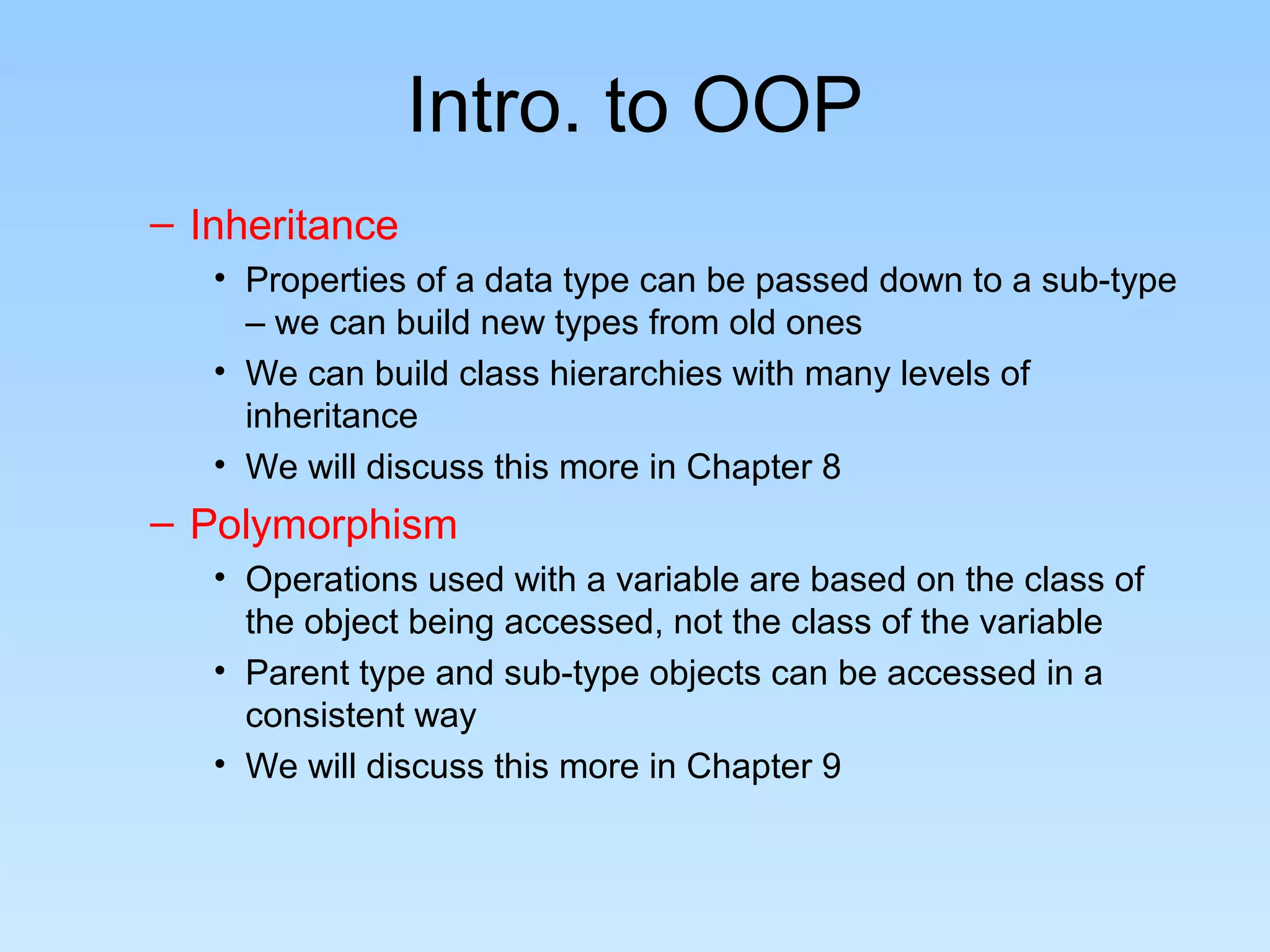 Intro. to OOP
– Inheritance
   • Properties of a data type can be passed down to a sub-type
     – we can build new types from old ones
   • We can build class hierarchies with many levels of
     inheritance
   • We will discuss this more in Chapter 8
– Polymorphism
   • Operations used with a variable are based on the class of
     the object being accessed, not the class of the variable
   • Parent type and sub-type objects can be accessed in a
     consistent way
   • We will discuss this more in Chapter 9
 