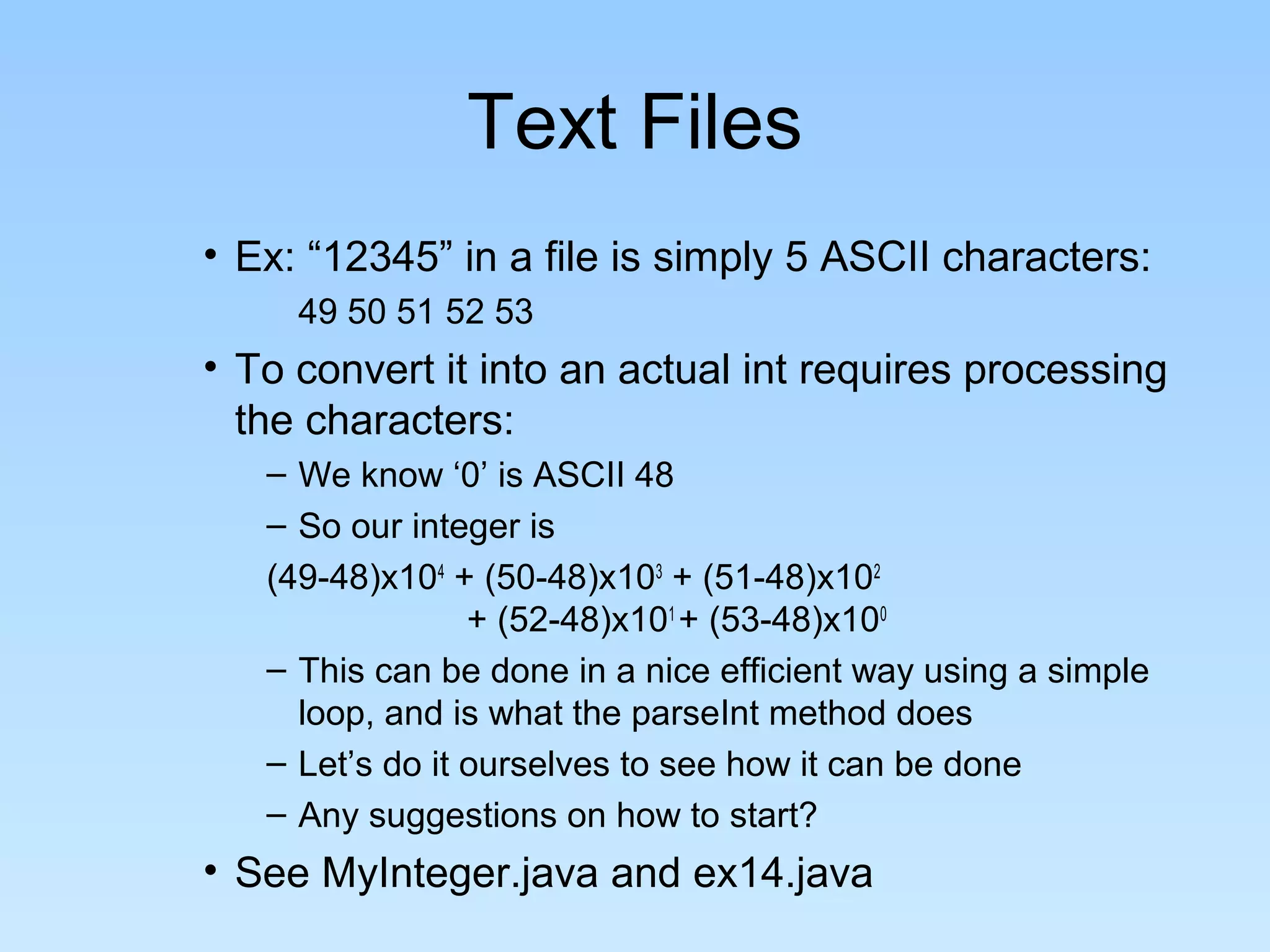 Text Files
• Ex: “12345” in a file is simply 5 ASCII characters:
     49 50 51 52 53
• To convert it into an actual int requires processing
  the characters:
   – We know ‘0’ is ASCII 48
   – So our integer is
   (49-48)x104 + (50-48)x103 + (51-48)x102
                 + (52-48)x101 + (53-48)x100
   – This can be done in a nice efficient way using a simple
     loop, and is what the parseInt method does
   – Let’s do it ourselves to see how it can be done
   – Any suggestions on how to start?
• See MyInteger.java and ex14.java
 