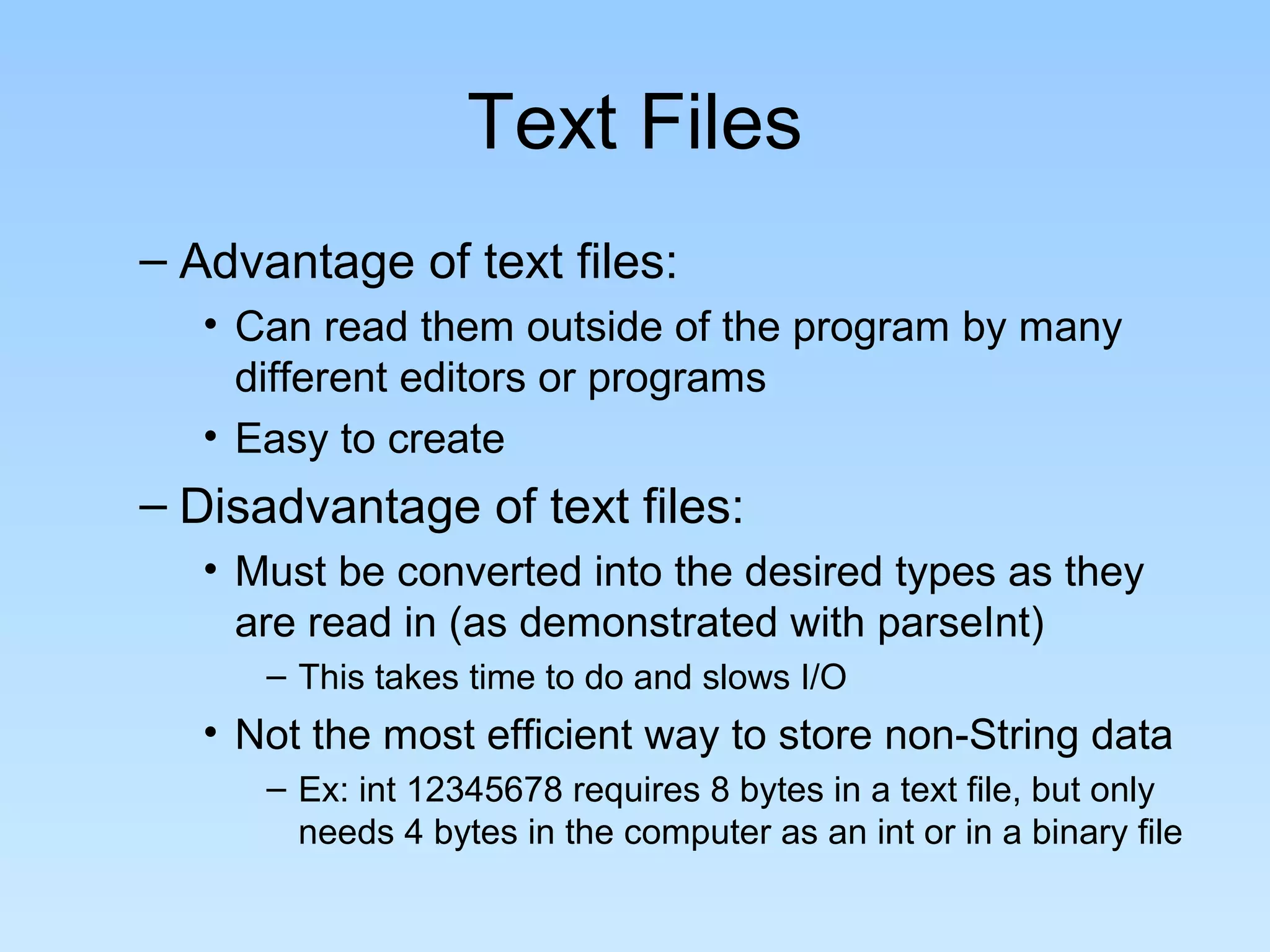 Text Files
– Advantage of text files:
   • Can read them outside of the program by many
     different editors or programs
   • Easy to create
– Disadvantage of text files:
   • Must be converted into the desired types as they
     are read in (as demonstrated with parseInt)
      – This takes time to do and slows I/O
   • Not the most efficient way to store non-String data
      – Ex: int 12345678 requires 8 bytes in a text file, but only
        needs 4 bytes in the computer as an int or in a binary file
 