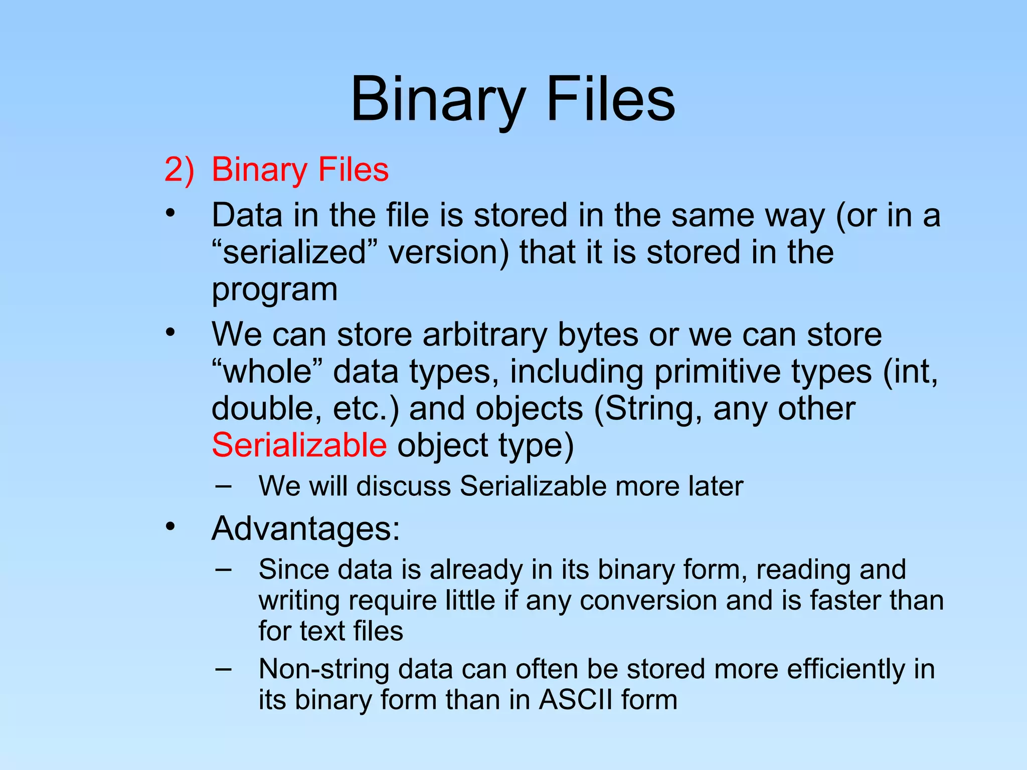Binary Files
2) Binary Files
• Data in the file is stored in the same way (or in a
   “serialized” version) that it is stored in the
   program
• We can store arbitrary bytes or we can store
   “whole” data types, including primitive types (int,
   double, etc.) and objects (String, any other
   Serializable object type)
    – We will discuss Serializable more later
•   Advantages:
    – Since data is already in its binary form, reading and
      writing require little if any conversion and is faster than
      for text files
    – Non-string data can often be stored more efficiently in
      its binary form than in ASCII form
 