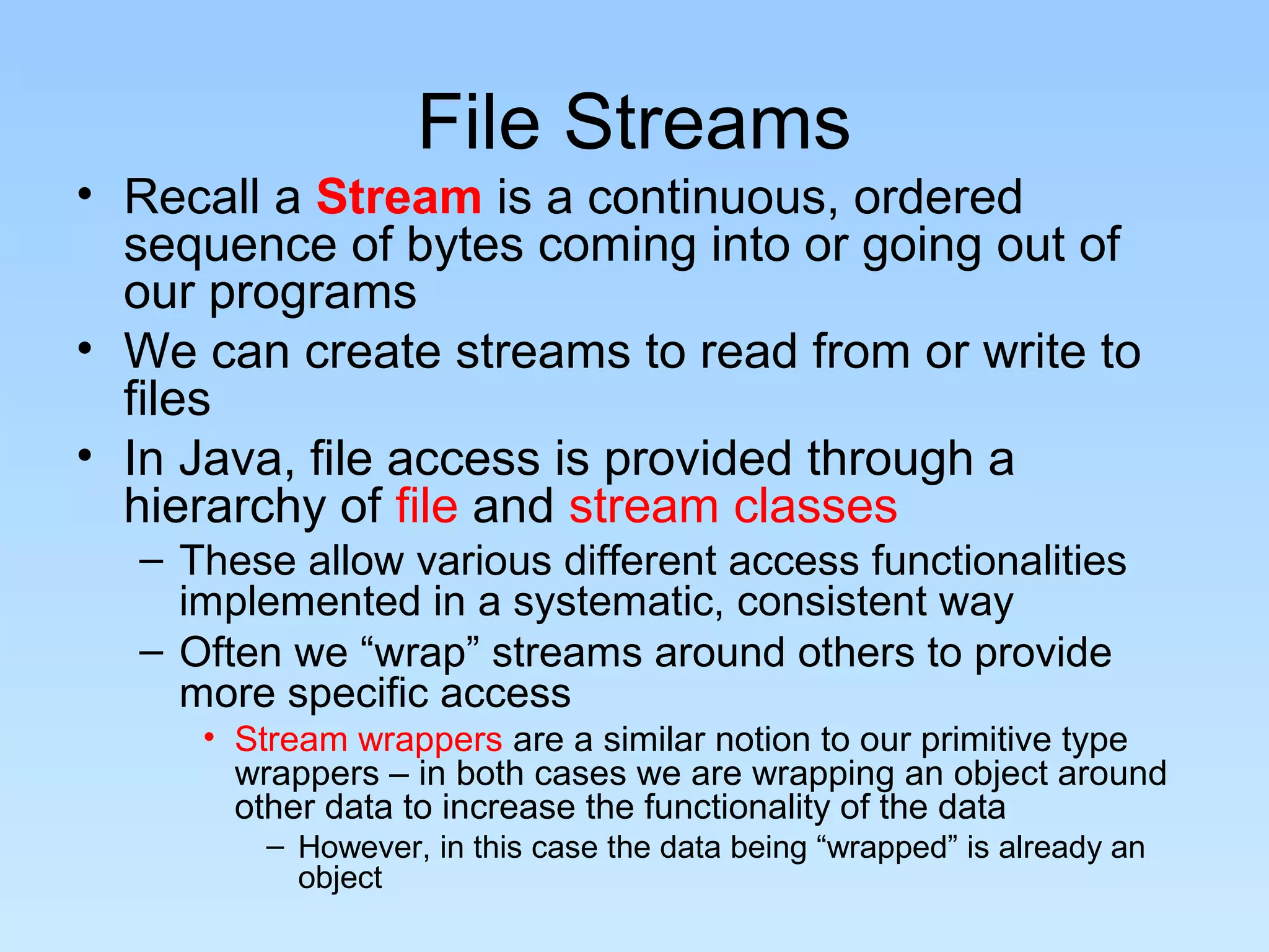 File Streams
• Recall a Stream is a continuous, ordered
  sequence of bytes coming into or going out of
  our programs
• We can create streams to read from or write to
  files
• In Java, file access is provided through a
  hierarchy of file and stream classes
  – These allow various different access functionalities
    implemented in a systematic, consistent way
  – Often we “wrap” streams around others to provide
    more specific access
     • Stream wrappers are a similar notion to our primitive type
       wrappers – in both cases we are wrapping an object around
       other data to increase the functionality of the data
        – However, in this case the data being “wrapped” is already an
          object
 