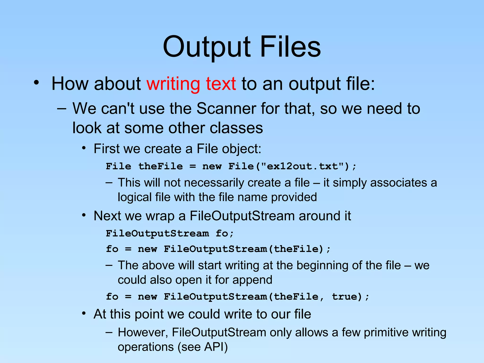 Output Files
• How about writing text to an output file:
   – We can't use the Scanner for that, so we need to
     look at some other classes
      • First we create a File object:
          File theFile = new File("ex12out.txt");
          – This will not necessarily create a file – it simply associates a
            logical file with the file name provided
      • Next we wrap a FileOutputStream around it
          FileOutputStream fo;
          fo = new FileOutputStream(theFile);
          – The above will start writing at the beginning of the file – we
            could also open it for append
          fo = new FileOutputStream(theFile, true);
      • At this point we could write to our file
          – However, FileOutputStream only allows a few primitive writing
            operations (see API)
 