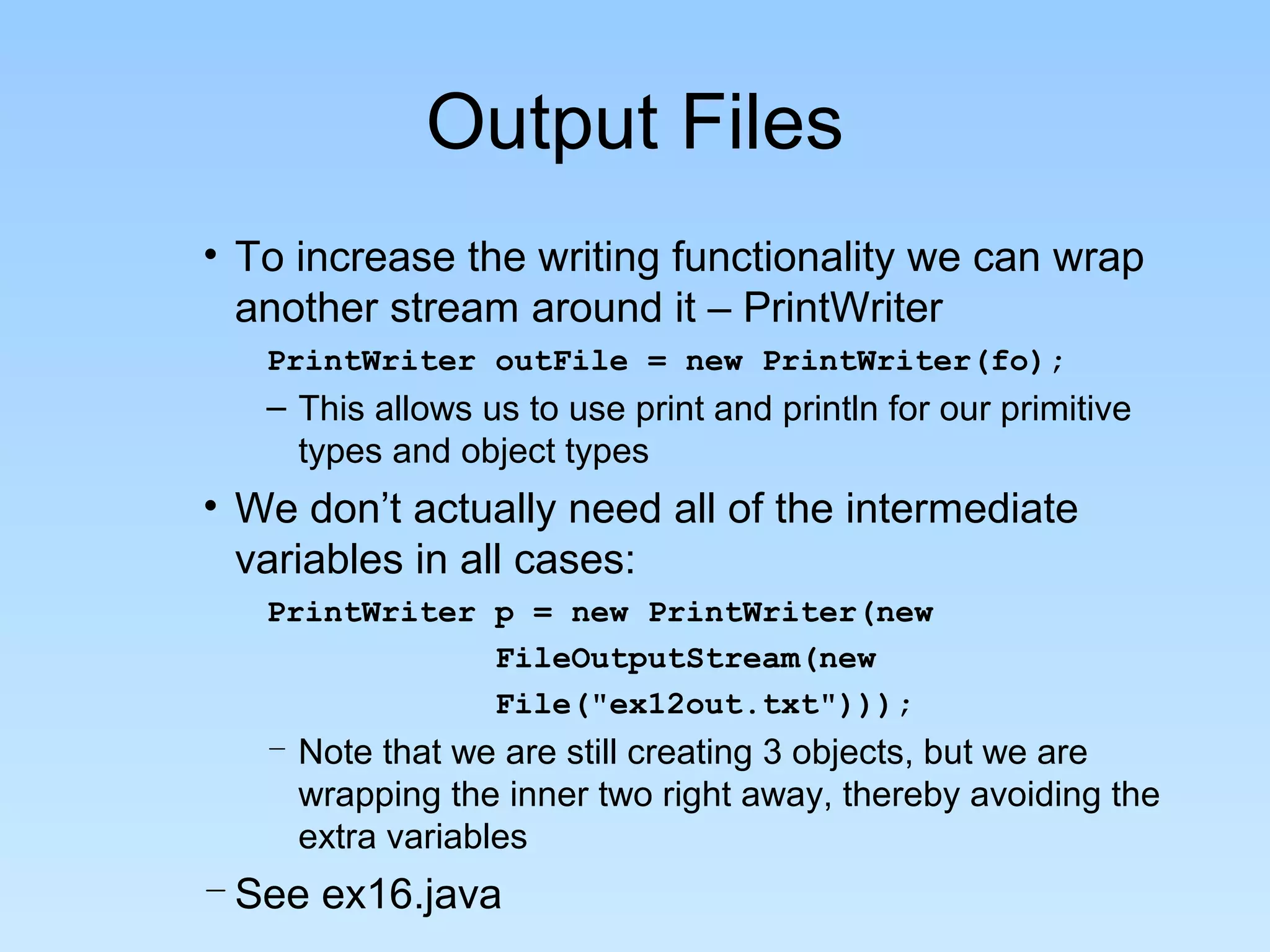 Output Files
• To increase the writing functionality we can wrap
  another stream around it – PrintWriter
   PrintWriter outFile = new PrintWriter(fo);
   – This allows us to use print and println for our primitive
     types and object types
• We don’t actually need all of the intermediate
  variables in all cases:
   PrintWriter p = new PrintWriter(new
               FileOutputStream(new
               File("ex12out.txt")));
   – Note that we are still creating 3 objects, but we are
     wrapping the inner two right away, thereby avoiding the
     extra variables
– See ex16.java
 