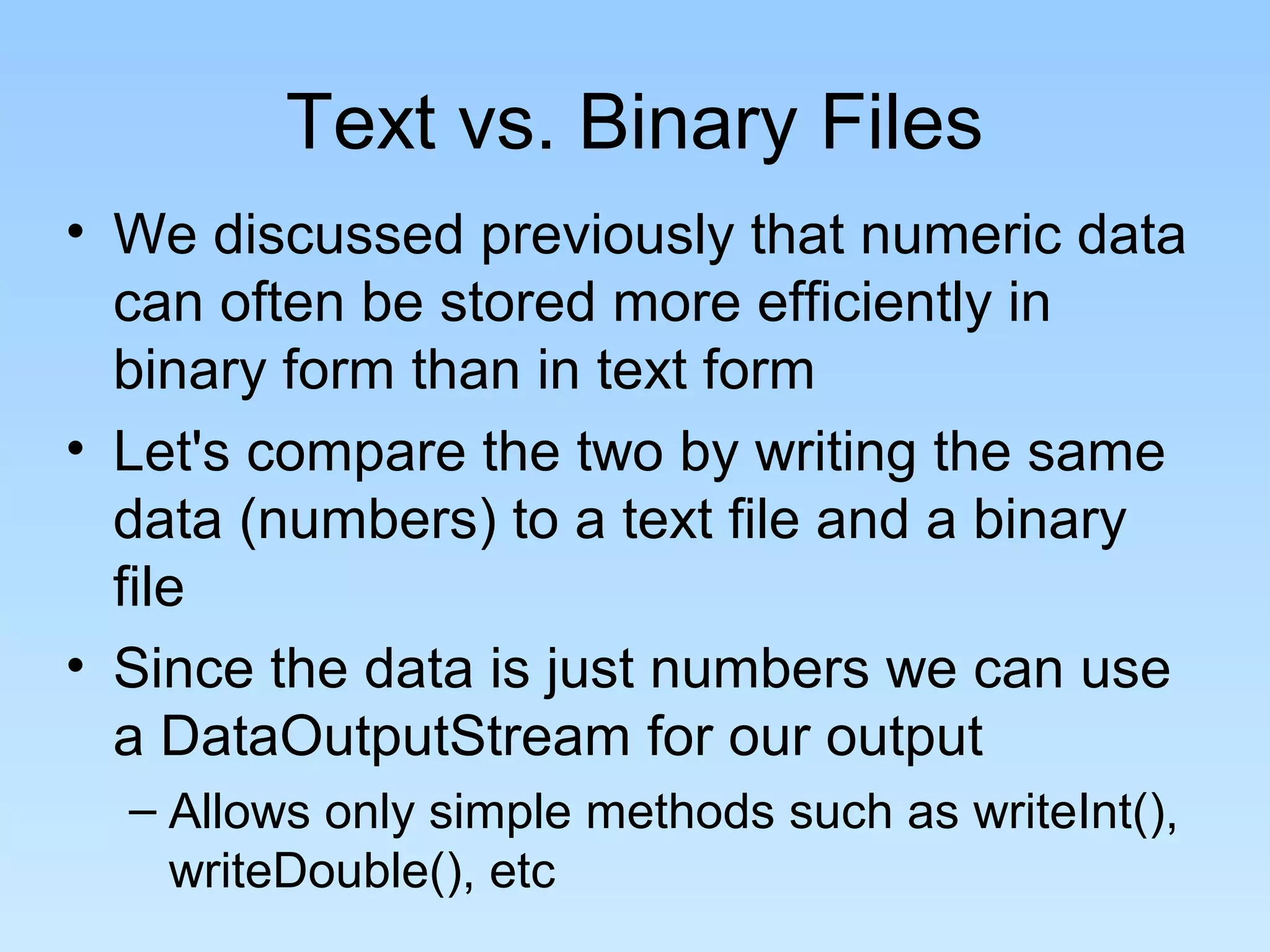 Text vs. Binary Files
• We discussed previously that numeric data
  can often be stored more efficiently in
  binary form than in text form
• Let's compare the two by writing the same
  data (numbers) to a text file and a binary
  file
• Since the data is just numbers we can use
  a DataOutputStream for our output
  – Allows only simple methods such as writeInt(),
    writeDouble(), etc
 