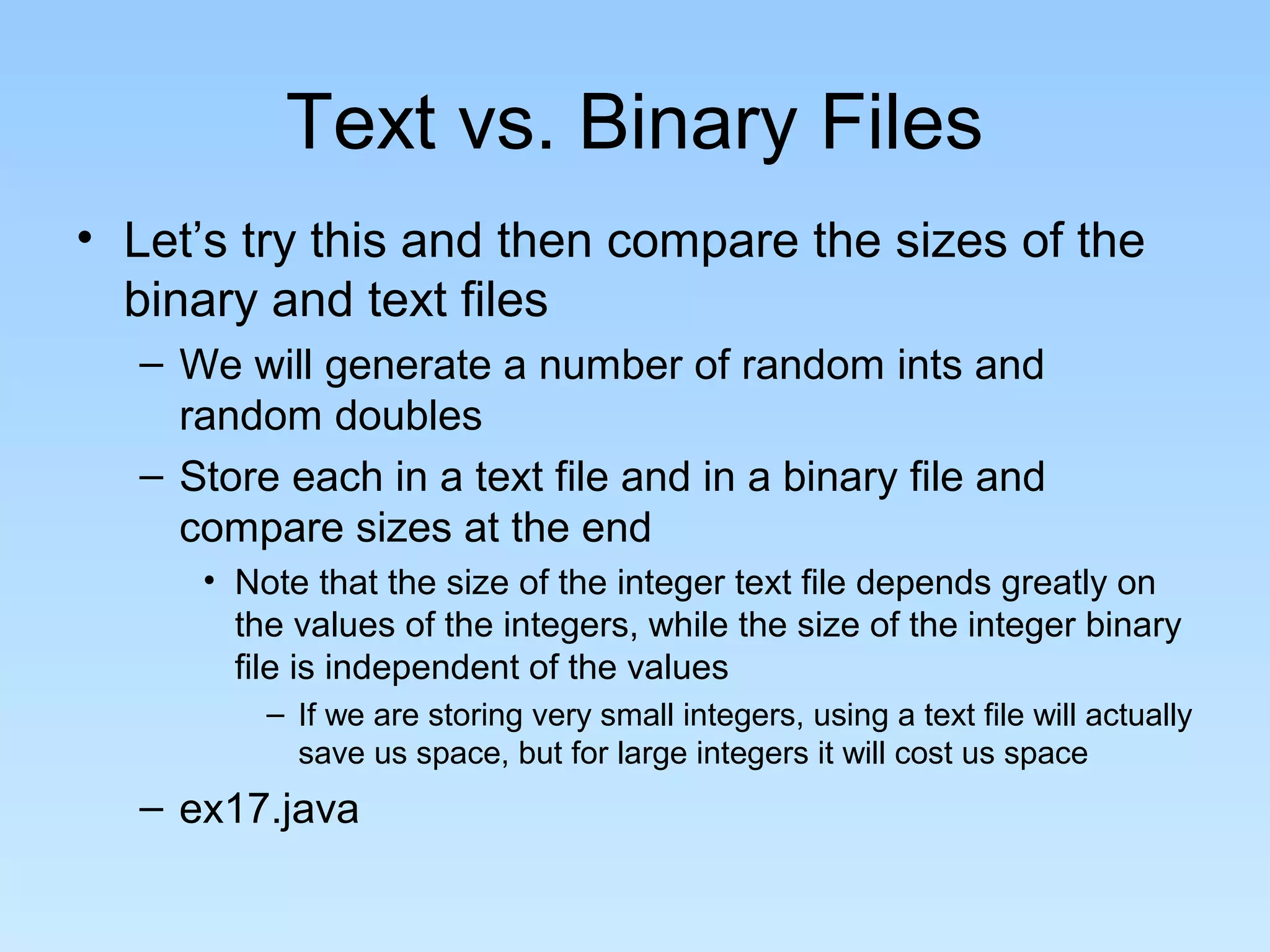 Text vs. Binary Files
• Let’s try this and then compare the sizes of the
  binary and text files
  – We will generate a number of random ints and
    random doubles
  – Store each in a text file and in a binary file and
    compare sizes at the end
     • Note that the size of the integer text file depends greatly on
       the values of the integers, while the size of the integer binary
       file is independent of the values
         – If we are storing very small integers, using a text file will actually
           save us space, but for large integers it will cost us space
  – ex17.java
 