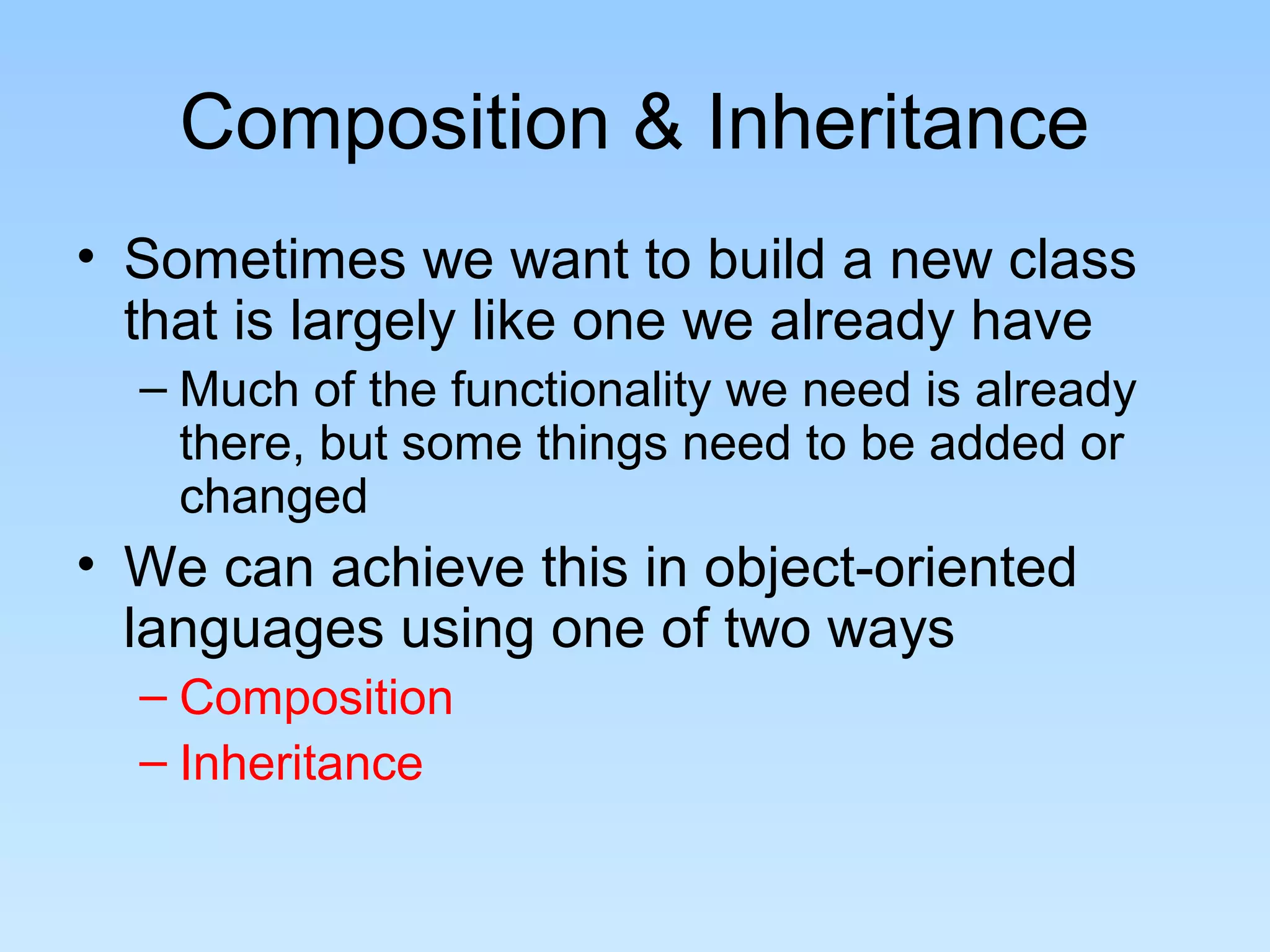 Composition & Inheritance
• Sometimes we want to build a new class
  that is largely like one we already have
  – Much of the functionality we need is already
    there, but some things need to be added or
    changed
• We can achieve this in object-oriented
  languages using one of two ways
  – Composition
  – Inheritance
 