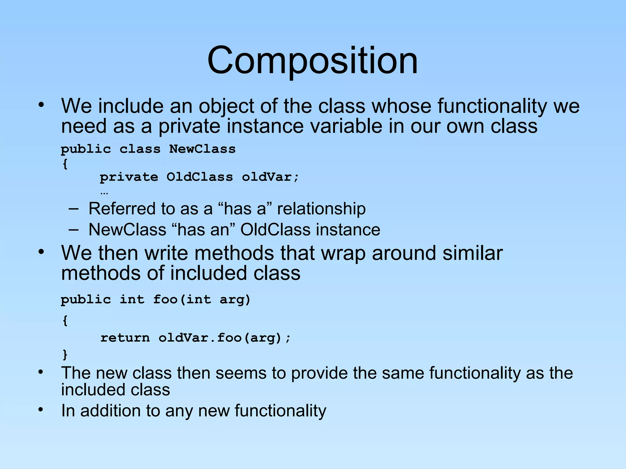 Composition
• We include an object of the class whose functionality we
  need as a private instance variable in our own class
  public class NewClass
  {
       private OldClass oldVar;
       …
   – Referred to as a “has a” relationship
   – NewClass “has an” OldClass instance
• We then write methods that wrap around similar
  methods of included class
  public int foo(int arg)
  {
       return oldVar.foo(arg);
  }
• The new class then seems to provide the same functionality as the
  included class
• In addition to any new functionality
 