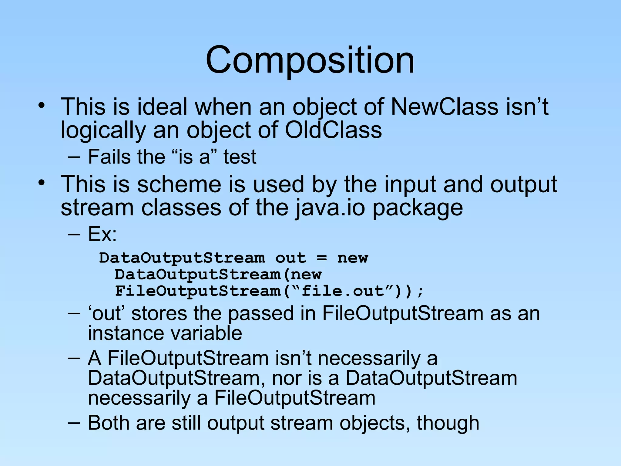 Composition
• This is ideal when an object of NewClass isn’t
  logically an object of OldClass
  – Fails the “is a” test
• This is scheme is used by the input and output
  stream classes of the java.io package
  – Ex:
     DataOutputStream out = new
       DataOutputStream(new
       FileOutputStream(“file.out”));
  – ‘out’ stores the passed in FileOutputStream as an
    instance variable
  – A FileOutputStream isn’t necessarily a
    DataOutputStream, nor is a DataOutputStream
    necessarily a FileOutputStream
  – Both are still output stream objects, though
 