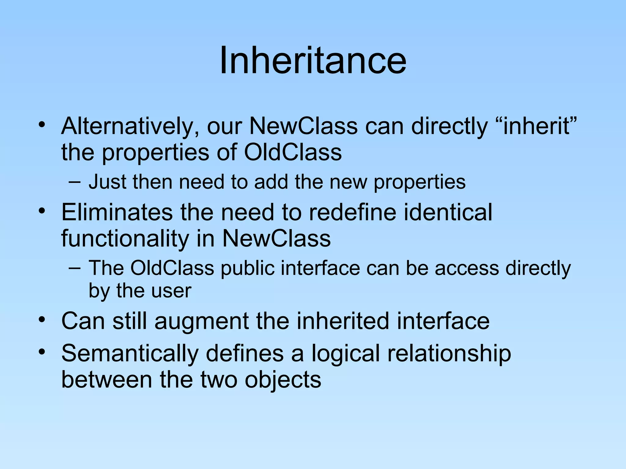 Inheritance
• Alternatively, our NewClass can directly “inherit”
  the properties of OldClass
   – Just then need to add the new properties
• Eliminates the need to redefine identical
  functionality in NewClass
   – The OldClass public interface can be access directly
     by the user
• Can still augment the inherited interface
• Semantically defines a logical relationship
  between the two objects
 