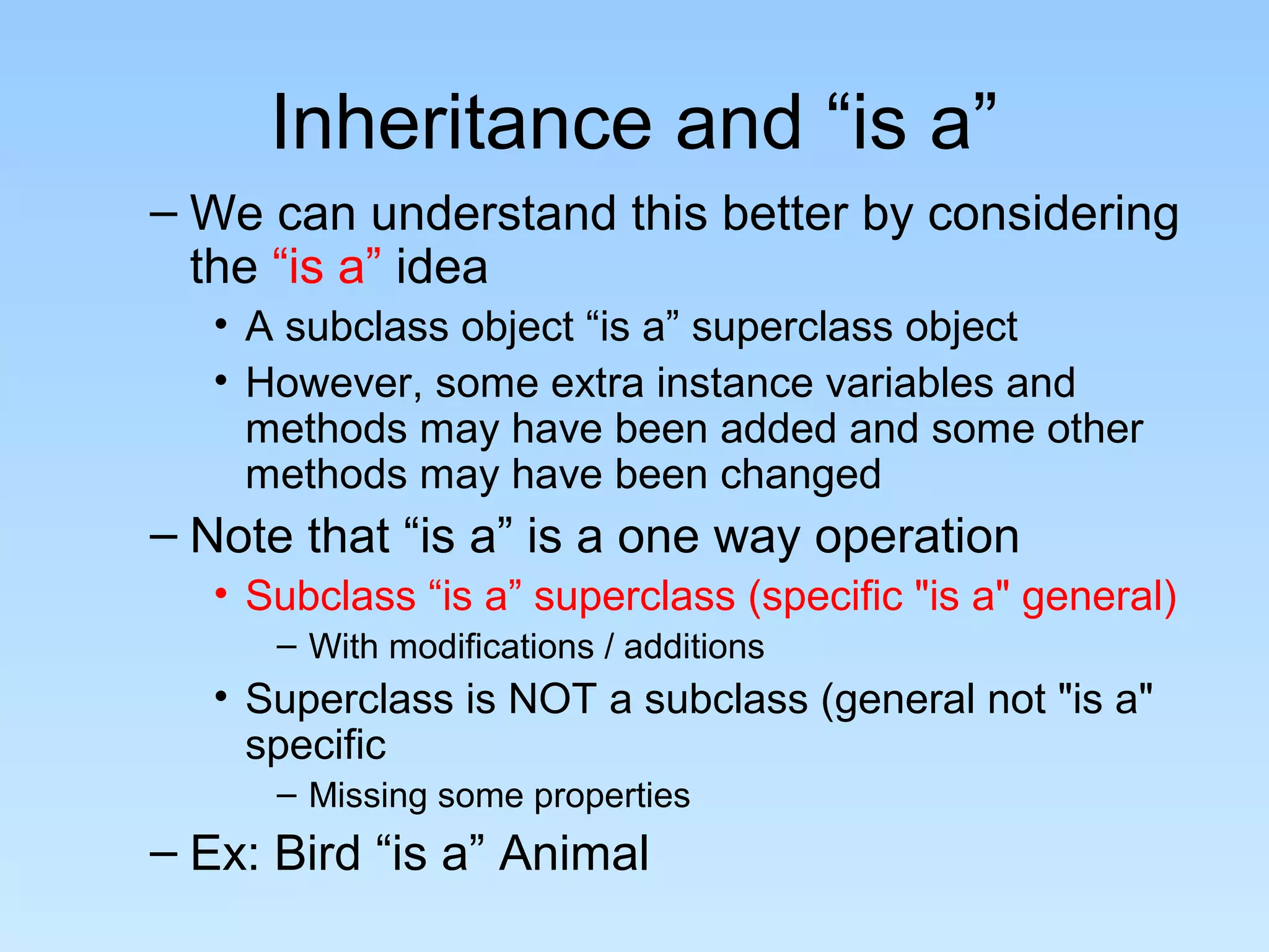 Inheritance and “is a”
– We can understand this better by considering
  the “is a” idea
   • A subclass object “is a” superclass object
   • However, some extra instance variables and
     methods may have been added and some other
     methods may have been changed
– Note that “is a” is a one way operation
   • Subclass “is a” superclass (specific "is a" general)
      – With modifications / additions
   • Superclass is NOT a subclass (general not "is a"
     specific
      – Missing some properties
– Ex: Bird “is a” Animal
 