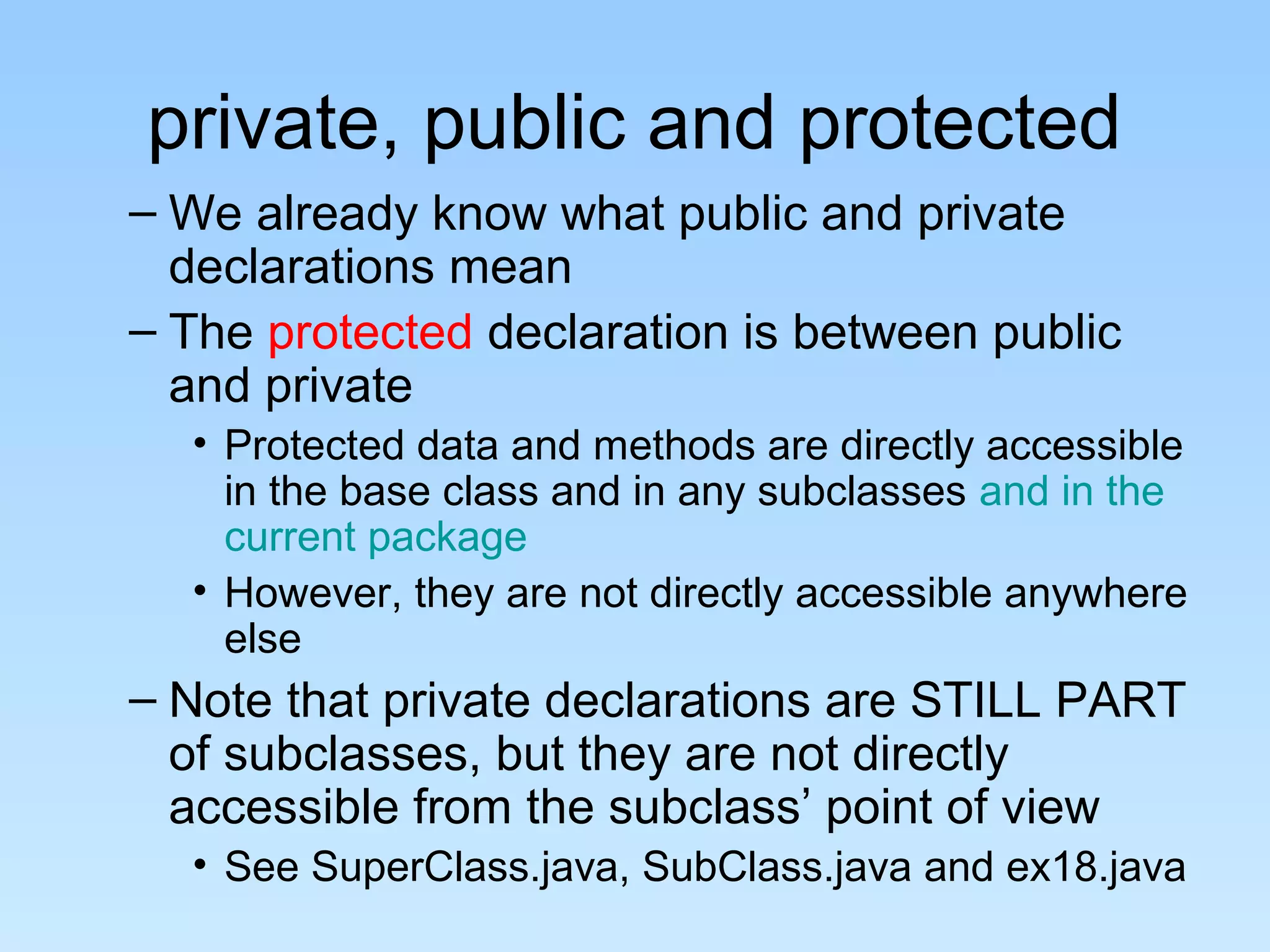 private, public and protected
– We already know what public and private
  declarations mean
– The protected declaration is between public
  and private
  • Protected data and methods are directly accessible
    in the base class and in any subclasses and in the
    current package
  • However, they are not directly accessible anywhere
    else
– Note that private declarations are STILL PART
  of subclasses, but they are not directly
  accessible from the subclass’ point of view
  • See SuperClass.java, SubClass.java and ex18.java
 
