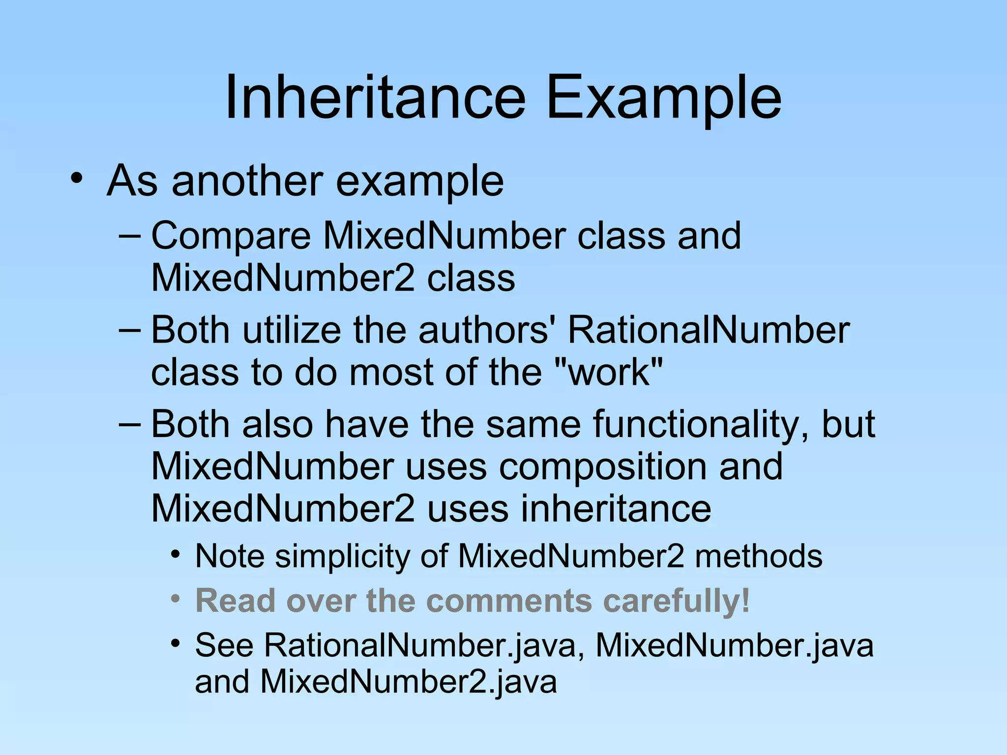 Inheritance Example
• As another example
  – Compare MixedNumber class and
    MixedNumber2 class
  – Both utilize the authors' RationalNumber
    class to do most of the "work"
  – Both also have the same functionality, but
    MixedNumber uses composition and
    MixedNumber2 uses inheritance
    • Note simplicity of MixedNumber2 methods
    • Read over the comments carefully!
    • See RationalNumber.java, MixedNumber.java
      and MixedNumber2.java
 